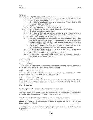 BCP
SP-2007 CH-05
5-15
SA, SB, SC,
SD, SE, SF = soil profile types as set forth in Table 4.1.
T = elastic fundamental period of vibration, in seconds, of the structure in the
direction under consideration.
V = the total design lateral force or shear at the base given by Formula (5.30-4), (5.30-
5), (5.30-6), (5.30-7) or (5.30-11).
Vx = the design storey shear in Storey x.
W = the total seismic dead load defined in Section 5.30.1.1.
wi, wx = that portion of W located at or assigned to Level i or x, respectively.
Wp = the weight of an element or component.
wpx = the weight of the diaphragm and the element tributary thereto at Level x,
including applicable portions of other loads defined in Section 5.30.1.1.
Z = seismic zone factor as given in Table 5.9.
∆M = Maximum Inelastic Response Displacement, which is the total drift or total storey
drift that occurs when the structure is subjected to the Design Basis Ground
Motion, including estimated elastic and inelastic contributions to the total
deformation defined in Section 5.30.9.
∆S = Design Level Response Displacement, which is the total drift or total storey drift
that occurs when the structure is subjected to the design seismic forces.
δi = horizontal displacement at Level i relative to the base due to applied lateral
forces, f, for use in Formula (5.30-10).
ρ = Redundancy/Reliability Factor given by Formula (5.30-3).
Ωo = Seismic Force Amplification Factor, which is required to account for structural
overstrength and set forth in Table 5.13.
5.27 General
5.27.1 Purpose
The purpose of the earthquake provisions herein is primarily to safeguard against major structural
failures and loss of life, not to limit damage or maintain function.
5.27.2 Minimum Seismic Design
Structures and portions thereof shall, as a minimum, be designed and constructed to resist the
effects of seismic ground motions as provided in this division.
5.27.3 Seismic and Wind Design
When wind design produces greater effects, the wind design shall govern, but detailing
requirements and limitations prescribed in this section and referenced sections shall be followed.
5.28 Definitions
For the purposes of this division, certain terms are defined as follows:
Base is the level at which the earthquake motions are considered to be imparted to the structure or
the level at which the structure as a dynamic vibrator is supported.
Base Shear, V, is the total design lateral force or shear at the base of a structure.
Bearing Wall System is a structural system without a complete vertical load-carrying space
frame. See Section 5.29.6.2.
Boundary Element is an element at edges of openings or at perimeters of shear walls or
diaphragms.
 