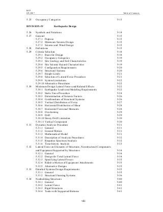 BCP
SP-2007 Table of Contents
viii
5.25 Occupancy Categories 5-13
DIVISION-IV Earthquake Design
5.26 Symbols and Notations 5-14
5.27 General 5-15
5.27.1 Purpose 5-15
5.27.2 Minimum Seismic Design 5-15
5.27.3 Seismic and Wind Design 5-15
5.28 Definitions 5-15
5.29 Criteria Selection 5-18
5.29.1 Basis for Design 5-18
5.29.2 Occupancy Categories 5-19
5.29.3 Site Geology and Soil Characteristics 5-19
5.29.4 Site Seismic Hazard Characteristics 5-19
5.29.5 Configuration Requirements 5-20
5.29.6 Structural Systems 5-20
5.29.7 Height Limits 5-21
5.29.8 Selection of Lateral-Force Procedure 5-21
5.29.9 System Limitations 5-22
5.29.10 Alternative Procedures 5-22
5.30 Minimum Design Lateral Forces and Related Effects 5-22
5.30.1 Earthquake Loads and Modeling Requirements 5-22
5.30.2 Static Force Procedure 5-24
5.30.3 Determination of Seismic Factors 5-26
5.30.4 Combinations of Structural Systems 5-26
5.30.5 Vertical Distribution of Force 5-27
5.30.6 Horizontal Distribution of Shear 5-28
5.30.7 Horizontal Torsional Moments 5-28
5.30.8 Overturning 5-29
5.30.9 Drift 5-29
5.30.10 Storey Drift Limitation 5-30
5.30.11 Vertical Component 5-30
5.31 Dynamic Analysis Procedure 5-31
5.31.1 General 5-31
5.31.2 Ground Motion 5-31
5.31.3 Mathematical Model 5-31
5.31.4 Description of Analysis Procedures 5-32
5.31.5 Response Spectrum Analysis 5-32
5.31.6 Time-history Analysis 5-33
5.32 Lateral Force on Elements of Structures, Nonstructural Components
and Equipment Supported by Structures 5-34
5.32.1 General 5-34
5.32.2 Design for Total Lateral Force 5-34
5.32.3 Specifying Lateral Forces 5-35
5.32.4 Relative Motion of Equipment Attachments 5-35
5.32.5 Alternative Designs 5-35
5.33 Detailed Systems Design Requirements 5-35
5.33.1 General 5-35
5.33.2 Structural Framing Systems 5-36
5.34 Nonbuilding Structures 5-40
5.34.1 General 5-40
5.34.2 Lateral Force 5-41
5.34.3 Rigid Structures 5-41
5.34.4 Tanks with Supported Bottoms 5-41
 