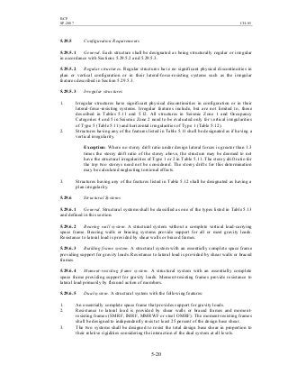 BCP
SP-2007 CH-05
5-20
5.29.5 Configuration Requirements
5.29.5.1 General. Each structure shall be designated as being structurally regular or irregular
in accordance with Sections 5.29.5.2 and 5.29.5.3.
5.29.5.2 Regular structures. Regular structures have no significant physical discontinuities in
plan or vertical configuration or in their lateral-force-resisting systems such as the irregular
features described in Section 5.29.5.3.
5.29.5.3 Irregular structures
1. Irregular structures have significant physical discontinuities in configuration or in their
lateral-force-resisting systems. Irregular features include, but are not limited to, those
described in Tables 5.11 and 5.12. All structures in Seismic Zone 1 and Occupancy
Categories 4 and 5 in Seismic Zone 2 need to be evaluated only for vertical irregularities
of Type 5 (Table 5.11) and horizontal irregularities of Type 1 (Table 5.12).
2. Structures having any of the features listed in Table 5.11 shall be designated as if having a
vertical irregularity.
Exception: Where no storey drift ratio under design lateral forces is greater than 1.3
times the storey drift ratio of the storey above, the structure may be deemed to not
have the structural irregularities of Type 1 or 2 in Table 5.11. The storey drift ratio for
the top two storeys need not be considered. The storey drifts for this determination
may be calculated neglecting torsional effects.
3. Structures having any of the features listed in Table 5.12 shall be designated as having a
plan irregularity.
5.29.6 Structural Systems
5.29.6.1 General. Structural systems shall be classified as one of the types listed in Table 5.13
and defined in this section.
5.29.6.2 Bearing wall system. A structural system without a complete vertical load-carrying
space frame. Bearing walls or bracing systems provide support for all or most gravity loads.
Resistance to lateral load is provided by shear walls or braced frames.
5.29.6.3 Building frame system. A structural system with an essentially complete space frame
providing support for gravity loads. Resistance to lateral load is provided by shear walls or braced
frames.
5.29.6.4 Moment-resisting frame system. A structural system with an essentially complete
space frame providing support for gravity loads. Moment-resisting frames provide resistance to
lateral load primarily by flexural action of members.
5.29.6.5 Dual system. A structural system with the following features:
1. An essentially complete space frame that provides support for gravity loads.
2. Resistance to lateral load is provided by shear walls or braced frames and moment-
resisting frames (SMRF, IMRF, MMRWF or steel OMRF). The moment-resisting frames
shall be designed to independently resist at least 25 percent of the design base shear.
3. The two systems shall be designed to resist the total design base shear in proportion to
their relative rigidities considering the interaction of the dual system at all levels.
 
