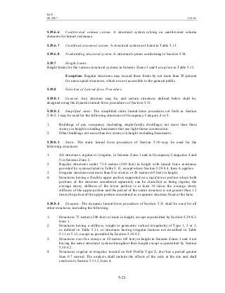 BCP
SP-2007 CH-05
5-21
5.29.6.6 Cantilevered column system. A structural system relying on cantilevered column
elements for lateral resistance.
5.29.6.7 Undefined structural system. A structural system not listed in Table 5.13.
5.29.6.8 Nonbuilding structural system. A structural system conforming to Section 5.34.
5.29.7 Height Limits
Height limits for the various structural systems in Seismic Zones 3 and 4 are given in Table 5.13.
Exception: Regular structures may exceed these limits by not more than 50 percent
for unoccupied structures, which are not accessible to the general public.
5.29.8 Selection of Lateral-force Procedure
5.29.8.1 General. Any structure may be, and certain structures defined below shall be,
designed using the dynamic lateral-force procedures of Section 5.31.
5.29.8.2 Simplified static. The simplified static lateral-force procedure set forth in Section
5.30.2.3 may be used for the following structures of Occupancy Category 4 or 5:
1. Buildings of any occupancy (including single-family dwellings) not more than three
storeys in height excluding basements that use light-frame construction.
2. Other buildings not more than two storeys in height excluding basements.
5.29.8.3 Static. The static lateral force procedure of Section 5.30 may be used for the
following structures:
1. All structures, regular or irregular, in Seismic Zone 1 and in Occupancy Categories 4 and
5 in Seismic Zone 2.
2. Regular structures under 73.0 meters (240 feet) in height with lateral force resistance
provided by systems listed in Table 5.13, except where Section 5.29.8.4, Item 4, applies.
3. Irregular structures not more than five storeys or 20 meters (65 feet) in height.
4. Structures having a flexible upper portion supported on a rigid lower portion where both
portions of the structure considered separately can be classified as being regular, the
average storey stiffness of the lower portion is at least 10 times the average storey
stiffness of the upper portion and the period of the entire structure is not greater than 1.1
times the period of the upper portion considered as a separate structure fixed at the base.
5.29.8.4 Dynamic. The dynamic lateral-force procedure of Section 5.31 shall be used for all
other structures, including the following:
1. Structures 73 meters (240 feet) or more in height, except as permitted by Section 5.29.8.3,
Item 1.
2. Structures having a stiffness, weight or geometric vertical irregularity of Type 1, 2 or 3,
as defined in Table 5.11, or structures having irregular features not described in Table
5.11 or 5.12, except as permitted by Section 5.30.4.2.
3. Structures over five storeys or 20 meters (65 feet) in height in Seismic Zones 3 and 4 not
having the same structural system throughout their height except as permitted by Section
5.30.4.2.
4. Structures, regular or irregular, located on Soil Profile Type SF that has a period greater
than 0.7 second. The analysis shall include the effects of the soils at the site and shall
conform to Section 5.31.2, Item 4.
 