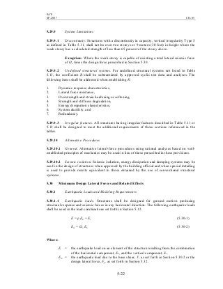 BCP
SP-2007 CH-05
5-22
5.29.9 System Limitations
5.29.9.1 Discontinuity. Structures with a discontinuity in capacity, vertical irregularity Type 5
as defined in Table 5.11, shall not be over two storeys or 9 meters (30 feet) in height where the
weak storey has a calculated strength of less than 65 percent of the storey above.
Exception: Where the weak storey is capable of resisting a total lateral seismic force
of Ωo times the design force prescribed in Section 5.30.
5.29.9.2 Undefined structural systems. For undefined structural systems not listed in Table
5.13, the coefficient R shall be substantiated by approved cyclic test data and analyses. The
following items shall be addressed when establishing R:
1. Dynamic response characteristics,
2. Lateral force resistance,
3. Overstrength and strain hardening or softening,
4. Strength and stiffness degradation,
5. Energy dissipation characteristics,
6. System ductility, and
7. Redundancy.
5.29.9.3 Irregular features. All structures having irregular features described in Table 5.11 or
5.12 shall be designed to meet the additional requirements of those sections referenced in the
tables.
5.29.10 Alternative Procedures
5.29.10.1 General. Alternative lateral-force procedures using rational analyses based on well-
established principles of mechanics may be used in lieu of those prescribed in these provisions.
5.29.10.2 Seismic isolation. Seismic isolation, energy dissipation and damping systems may be
used in the design of structures when approved by the building official and when special detailing
is used to provide results equivalent to those obtained by the use of conventional structural
systems.
5.30 Minimum Design Lateral Forces and Related Effects
5.30.1 Earthquake Loads and Modeling Requirements
5.30.1.1 Earthquake loads. Structures shall be designed for ground motion producing
structural response and seismic forces in any horizontal direction. The following earthquake loads
shall be used in the load combinations set forth in Section 5.12.
E = ρ Eh + Ev (5.30-1)
Em = Ωo Eh (5.30-2)
Where:
E = the earthquake load on an element of the structure resulting from the combination
of the horizontal component, Eh, and the vertical component, Ev.
Eh = the earthquake load due to the base shear, V, as set forth in Section 5.30.2 or the
design lateral force, Fp, as set forth in Section 5.32.
 