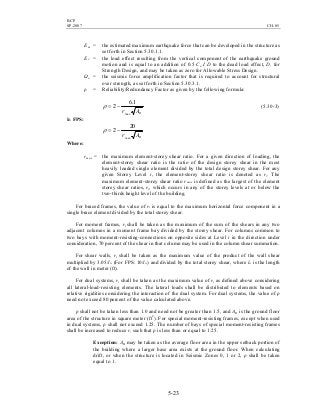BCP
SP-2007 CH-05
5-23
Em = the estimated maximum earthquake force that can be developed in the structure as
set forth in Section 5.30.1.1.
Ev = the load effect resulting from the vertical component of the earthquake ground
motion and is equal to an addition of 0.5 Ca I D to the dead load effect, D, for
Strength Design, and may be taken as zero for Allowable Stress Design.
Ωo = the seismic force amplification factor that is required to account for structural
over strength, as set forth in Section 5.30.3.1.
ρ = Reliability/Redundancy Factor as given by the following formula:
BArmax
1.6
2 −=ρ (5.30-3)
In FPS:
BArmax
20
2 −=ρ
Where:
rmax = the maximum element-storey shear ratio. For a given direction of loading, the
element-storey shear ratio is the ratio of the design storey shear in the most
heavily loaded single element divided by the total design storey shear. For any
given Storey Level i, the element-storey shear ratio is denoted as ri. The
maximum element-storey shear ratio rmax is defined as the largest of the element
storey shear ratios, ri, which occurs in any of the storey levels at or below the
two-thirds height level of the building.
For braced frames, the value of ri is equal to the maximum horizontal force component in a
single brace element divided by the total storey shear.
For moment frames, ri shall be taken as the maximum of the sum of the shears in any two
adjacent columns in a moment frame bay divided by the storey shear. For columns common to
two bays with moment-resisting-connections on opposite sides at Level i in the direction under
consideration, 70 percent of the shear in that column may be used in the column shear summation.
For shear walls, ri shall be taken as the maximum value of the product of the wall shear
multiplied by 3.05/lw (For FPS: 10/lw) and divided by the total storey shear, where lw is the length
of the wall in meter (ft).
For dual systems, ri shall be taken as the maximum value of ri as defined above considering
all lateral-load-resisting elements. The lateral loads shall be distributed to elements based on
relative rigidities considering the interaction of the dual system. For dual systems, the value of ρ
need not exceed 80 percent of the value calculated above.
ρ shall not be taken less than 1.0 and need not be greater than 1.5, and AB is the ground floor
area of the structure in square meter (ft2
). For special moment-resisting frames, except when used
in dual systems, ρ shall not exceed 1.25. The number of bays of special moment-resisting frames
shall be increased to reduce r, such that ρ is less than or equal to 1.25.
Exception: AB may be taken as the average floor area in the upper setback portion of
the building where a larger base area exists at the ground floor. When calculating
drift, or when the structure is located in Seismic Zones 0, 1 or 2, ρ shall be taken
equal to 1.
 