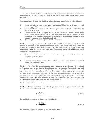BCP
SP-2007 CH-05
5-24
The ground motion producing lateral response and design seismic forces may be assumed to
act nonconcurrently in the direction of each principal axis of the structure, except as required by
Section 5.33.1.
Seismic dead load, W, is the total dead load and applicable portions of other loads listed below.
1. In storage and warehouse occupancies, a minimum of 25 percent of the floor live load
shall be applicable.
2. Where a partition load is used in the floor design, a load of not less than 0.50 kN/m2
(10
psf) shall be included.
3. Design snow loads of 1.50 kN/m2
(30 psf) or less need not be included. Where design
snow loads exceed 1.50 kN/m2
(30 psf), the design snow load shall be included, but may
be reduced up to 75 percent where consideration of siting, configuration and load duration
warrant when approved by the building official.
4. Total weight of permanent equipment shall be included.
5.30.1.2 Modeling requirements. The mathematical model of the physical structure shall
include all elements of the lateral-force-resisting system. The model shall also include the
stiffness and strength of elements, which are significant to the distribution of forces, and shall
represent the spatial distribution of the mass and stiffness of the structure. In addition, the model
shall comply with the following:
1. Stiffness properties of reinforced concrete and masonry elements shall consider the
effects of cracked sections.
2. For steel moment frame systems, the contribution of panel zone deformations to overall
storey drift shall be included.
5.30.1.3 P-∆ effects. The resulting member forces and moments and the storey drifts induced
by P-∆ effects shall be considered in the evaluation of overall structural frame stability and shall
be evaluated using the forces producing the displacements of ∆S. P-∆ need not be considered
when the ratio of secondary moment to primary moment does not exceed 0.10; the ratio may be
evaluated for any storey as the product of the total dead, floor live and snow load, as required in
Section 5.12, above the storey times the seismic drift in that storey divided by the product of the
seismic shear in that storey times the height of that storey. In Seismic Zones 3 and 4, P-∆ need not
be considered when the storey drift ratio does not exceed 0.02/R.
5.30.2 Static Force Procedure
5.30.2.1 Design base shear. The total design base shear in a given direction shall be
determined from the following formula:
W
RT
IC
V v
= (5.30-4)
The total design base shear need not exceed the following:
W
R
IC
V a5.2
= (5.30-5)
The total design base shear shall not be less than the following:
 