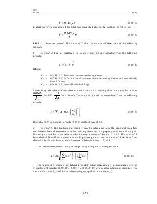 BCP
SP-2007 CH-05
5-25
IWCV a11.0= (5.30-6)
In addition, for Seismic Zone 4, the total base shear shall also not be less than the following:
W
R
IZN
V v8.0
= (5.30-7)
5.30.2.2 Structure period. The value of T shall be determined from one of the following
methods:
1. Method A: For all buildings, the value T may be approximated from the following
formula:
4
3
)( nt hCT = (5.30-8)
Where:
Ct = 0.0853 (0.035) for steel moment-resisting frames.
Ct = 0.0731 (0.030) for reinforced concrete moment-resisting frames and eccentrically
braced frames.
Ct = 0.0488 (0.020) for all other buildings.
Alternatively, the value of Ct for structures with concrete or masonry shear walls may be taken as
cA
0743.0
(For FPS:
cA
1.0
for Ac in ft2
). The value of Ac shall be determined from the following
formula:














+= ∑
2
2.0
n
e
e
h
D
AA (5.30-9)
The value of De /hn used in Formula (5.30-9) shall not exceed 0.9.
2. Method B: The fundamental period T may be calculated using the structural properties
and deformational characteristics of the resisting elements in a properly substantiated analysis.
The analysis shall be in accordance with the requirements of Section 5.30.1.2. The value of T
from Method B shall not exceed a value 30 percent greater than the value of T obtained from
Method A in Seismic Zone 4, and 40 percent in Seismic Zones 1, 2 and 3.
The fundamental period T may be computed by using the following formula:






÷





= ∑∑ ==
n
i
ii
n
i
ii fgwT
11
2
2 δδπ (5.30-10)
The values of fi represent any lateral force distributed approximately in accordance with the
principles of Formulas (5.30-13), (5.30-14) and (5.30-15) or any other rational distribution. The
elastic deflections, iδ , shall be calculated using the applied lateral forces, fi.
 