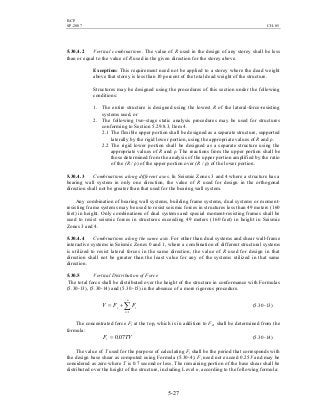 BCP
SP-2007 CH-05
5-27
5.30.4.2 Vertical combinations. The value of R used in the design of any storey shall be less
than or equal to the value of R used in the given direction for the storey above.
Exception: This requirement need not be applied to a storey where the dead weight
above that storey is less than 10 percent of the total dead weight of the structure.
Structures may be designed using the procedures of this section under the following
conditions:
1. The entire structure is designed using the lowest R of the lateral-force-resisting
systems used, or
2. The following two-stage static analysis procedures may be used for structures
conforming to Section 5.29.8.3, Item 4.
2.1 The flexible upper portion shall be designed as a separate structure, supported
laterally by the rigid lower portion, using the appropriate values of R and ρ.
2.2 The rigid lower portion shall be designed as a separate structure using the
appropriate values of R and ρ. The reactions from the upper portion shall be
those determined from the analysis of the upper portion amplified by the ratio
of the (R / ρ) of the upper portion over (R / ρ) of the lower portion.
5.30.4.3 Combinations along different axes. In Seismic Zones 3 and 4 where a structure has a
bearing wall system in only one direction, the value of R used for design in the orthogonal
direction shall not be greater than that used for the bearing wall system.
Any combination of bearing wall systems, building frame systems, dual systems or moment-
resisting frame systems may be used to resist seismic forces in structures less than 49 meters (160
feet) in height. Only combinations of dual systems and special moment-resisting frames shall be
used to resist seismic forces in structures exceeding 49 meters (160 feet) in height in Seismic
Zones 3 and 4.
5.30.4.4 Combinations along the same axis. For other than dual systems and shear wall-frame
interactive systems in Seismic Zones 0 and 1, where a combination of different structural systems
is utilized to resist lateral forces in the same direction, the value of R used for design in that
direction shall not be greater than the least value for any of the systems utilized in that same
direction.
5.30.5 Vertical Distribution of Force
The total force shall be distributed over the height of the structure in conformance with Formulas
(5.30-13), (5.30-14) and (5.30-15) in the absence of a more rigorous procedure.
∑=
+=
n
i
it FFV
1
(5.30-13)
The concentrated force Ft at the top, which is in addition to Fn, shall be determined from the
formula:
TVFt 07.0= (5.30-14)
The value of T used for the purpose of calculating Ft shall be the period that corresponds with
the design base shear as computed using Formula (5.30-4). Ft need not exceed 0.25V and may be
considered as zero where T is 0.7 second or less. The remaining portion of the base shear shall be
distributed over the height of the structure, including Level n, according to the following formula:
 