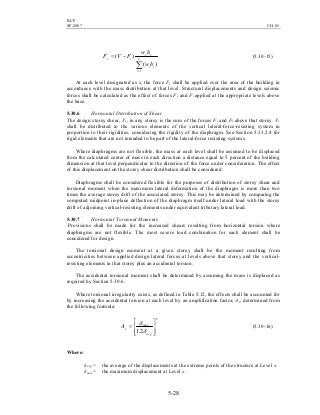 BCP
SP-2007 CH-05
5-28
∑=
−= n
i
ii
xx
tx
hw
hw
FVF
1
)(
)( (5.30-15)
At each level designated as x, the force Fx shall be applied over the area of the building in
accordance with the mass distribution at that level. Structural displacements and design seismic
forces shall be calculated as the effect of forces Fx and Ft applied at the appropriate levels above
the base.
5.30.6 Horizontal Distribution of Shear
The design storey shear, Vx, in any storey is the sum of the forces Ft and Fx above that storey. Vx
shall be distributed to the various elements of the vertical lateral-force-resisting system in
proportion to their rigidities, considering the rigidity of the diaphragm. See Section 5.33.2.4 for
rigid elements that are not intended to be part of the lateral-force resisting systems.
Where diaphragms are not flexible, the mass at each level shall be assumed to be displaced
from the calculated center of mass in each direction a distance equal to 5 percent of the building
dimension at that level perpendicular to the direction of the force under consideration. The effect
of this displacement on the storey shear distribution shall be considered.
Diaphragms shall be considered flexible for the purposes of distribution of storey shear and
torsional moment when the maximum lateral deformation of the diaphragm is more than two
times the average storey drift of the associated storey. This may be determined by comparing the
computed midpoint in-plane deflection of the diaphragm itself under lateral load with the storey
drift of adjoining vertical-resisting elements under equivalent tributary lateral load.
5.30.7 Horizontal Torsional Moments
Provisions shall be made for the increased shears resulting from horizontal torsion where
diaphragms are not flexible. The most severe load combination for each element shall be
considered for design.
The torsional design moment at a given storey shall be the moment resulting from
eccentricities between applied design lateral forces at levels above that storey and the vertical-
resisting elements in that storey plus an accidental torsion.
The accidental torsional moment shall be determined by assuming the mass is displaced as
required by Section 5.30.6.
Where torsional irregularity exists, as defined in Table 5.12, the effects shall be accounted for
by increasing the accidental torsion at each level by an amplification factor, Ax, determined from
the following formula:
2
max
2.1 







=
avg
xA
δ
δ
(5.30-16)
Where:
δavg = the average of the displacements at the extreme points of the structure at Level x.
δmax = the maximum displacement at Level x.
 