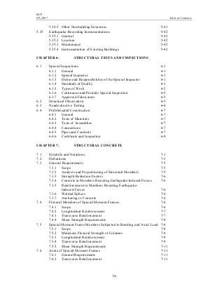 BCP
SP-2007 Table of Contents
ix
5.34.5 Other Nonbuilding Structures 5-41
5.35 Earthquake-Recording Instrumentations 5-42
5.35.1 General 5-42
5.35.2 Location 5-42
5.35.3 Maintenance 5-42
5.35.4 Instrumentation of Existing Buildings 5-42
CHAPTER 6: STRUCTURAL TESTS AND INSPECTIONS
6.1 Special Inspections 6-1
6.1.1 General 6-1
6.1.2 Special Inspector 6-1
6.1.3 Duties and Responsibilities of the Special Inspector 6-1
6.1.4 Standards of Quality 6-1
6.1.5 Types of Work 6-2
6.1.6 Continuous and Periodic Special Inspection 6-5
6.1.7 Approved Fabricators 6-5
6.2 Structural Observation 6-5
6.3 Nondestructive Testing 6-6
6.4 Prefabricated Construction 6-7
6.4.1 General 6-7
6.4.2 Tests of Materials 6-7
6.4.3 Tests of Assemblies 6-7
6.4.4 Connections 6-7
6.4.5 Pipes and Conduits 6-7
6.4.6 Certificate and Inspection 6-8
CHAPTER 7: STRUCTURAL CONCRETE
7.1 Symbols and Notations 7-1
7.2 Definitions 7-3
7.3 General Requirements 7-5
7.3.1 Scope 7-5
7.3.2 Analysis and Proportioning of Structural Members 7-5
7.3.3 Strength Reduction Factors 7-6
7.3.4 Concrete in Members Resisting Earthquake Induced Forces 7-6
7.3.5 Reinforcement in Members Resisting Earthquake-
Induced Forces 7-6
7.3.6 Welded Splices 7-6
7.3.7 Anchoring to Concrete 7-6
7.4 Flexural Members of Special Moment Frames 7-6
7.4.1 Scope 7-6
7.4.2 Longitudinal Reinforcement 7-7
7.4.3 Transverse Reinforcement 7-7
7.4.4 Shear Strength Requirements 7-8
7.5 Special Moment Frame Members Subjected to Bending and Axial Load 7-8
7.5.1 Scope 7-8
7.5.2 Minimum Flexural Strength of Columns 7-8
7.5.3 Longitudinal Reinforcement 7-9
7.5.4 Transverse Reinforcement 7-9
7.5.5 Shear Strength Requirements 7-11
7.6 Joints of Special Moment Frames 7-11
7.6.1 General Requirements 7-11
7.6.2 Transverse Reinforcement 7-11
 