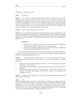 BCP
SP-2007 CH-05
5-29
The value of Ax need not exceed 3.0.
5.30.8 Overturning.
5.30.8.1 General. Every structure shall be designed to resist the overturning effects caused by
earthquake forces specified in Section 5.30.5. At any level, the overturning moments to be
resisted shall be determined using those seismic forces (Ft and Fx) that act on levels above the
level under consideration. At any level, the incremental changes of the design overturning
moment shall be distributed to the various resisting elements in the manner prescribed in Section
5.30.6. Overturning effects on every element shall be carried down to the foundation. See
Sections 5.12 and 5.33 for combining gravity and seismic forces.
5.30.8.2 Elements supporting discontinuous systems.
5.30.8.2.1 General. Where any portion of the lateral-load-resisting system is discontinuous, such
as for vertical irregularity Type 4 in Table 5.11 or plan irregularity Type 4 in Table 5.12, concrete,
masonry, steel and wood elements supporting such discontinuous systems shall have the design
strength to resist the combination loads resulting from the special seismic load combinations of
Section 5.12.4.
Exceptions:
1. The quantity Em in Section 5.12.4 need not exceed the maximum force that can be
transferred to the element by the lateral-force-resisting system.
2. Concrete slabs supporting light-frame wood shear wall systems or light-frame
steel and wood structural panel shear wall systems.
For Allowable Stress Design, the design strength may be determined using an allowable stress
increase of 1.7 and a resistance factor, Ф, of 1.0. This increase shall not be combined with the one
third stress increase permitted by Section 5.12.3.
5.30.8.2.2 Detailing requirements in Seismic Zones 3 and 4. In Seismic Zones 3 and 4,
elements supporting discontinuous systems shall meet the following detailing or member
limitations:
1. Reinforced concrete elements designed primarily as axial load members shall comply
with Section 7.5.4.5, Chapter 7.
2. Steel elements designed primarily as axial-load members shall comply with Section 8.8.3,
Chapter 8.
3. Steel elements designed primarily as flexural members or trusses shall have bracing for
both top and bottom beam flanges or chords at the location of the support of the
discontinuous system.
5.30.8.3 At foundation. See Sections 5.29.1 and 4.5.4 for overturning moments to be resisted at
the foundation soil interface.
5.30.9 Drift
Drift or horizontal displacements of the structure shall be computed where required by this code.
For both Allowable Stress Design and Strength Design, the Maximum Inelastic Response
Displacement, ∆M, of the structure caused by the Design Basis Ground Motion shall be
determined in accordance with this section. The drifts corresponding to the design seismic forces
of Section 5.30.2.1, ∆S, shall be determined in accordance with Section 5.30.9.1. To determine
∆M, these drifts shall be amplified in accordance with Section 5.30.9.2.
 