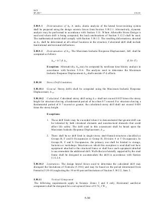 BCP
SP-2007 CH-05
5-30
5.30.9.1 Determination of ∆S. A static, elastic analysis of the lateral force-resisting system
shall be prepared using the design seismic forces from Section 5.30.2.1. Alternatively, dynamic
analysis may be performed in accordance with Section 5.31. Where Allowable Stress Design is
used and where drift is being computed, the load combinations of Section 5.12.2 shall be used.
The mathematical model shall comply with Section 5.30.1.2. The resulting deformations, denoted
as ∆S, shall be determined at all critical locations in the structure. Calculated drift shall include
translational and torsional deflections.
5.30.9.2 Determination of ∆M. The Maximum Inelastic Response Displacement, ∆M, shall be
computed as follows:
∆M = 0.7 R ∆S (5.30-17)
Exception: Alternatively, ∆M may be computed by nonlinear time history analysis in
accordance with Section 5.31.6. The analysis used to determine the Maximum
Inelastic Response Displacement ∆M shall consider P-∆ effects.
5.30.10 Storey Drift Limitation.
5.30.10.1 General. Storey drifts shall be computed using the Maximum Inelastic Response
Displacement, ∆ M.
5.30.10.2 Calculated. Calculated storey drift using ∆ M shall not exceed 0.025 times the storey
height for structures having a fundamental period of less than 0.7 second. For structures having a
fundamental period of 0.7 second or greater, the calculated storey drift shall not exceed 0.020
times the storey height.
Exceptions:
1. These drift limits may be exceeded when it is demonstrated that greater drift can
be tolerated by both structural elements and nonstructural elements that could
affect life safety. The drift used in this assessment shall be based upon the
Maximum Inelastic Response Displacement, ∆ M.
2. There shall be no drift limit in single-storey steel-framed structures classified as
Groups B, F and S Occupancies or Group H, Division 4 or 5 Occupancies. In
Groups B, F and S Occupancies, the primary use shall be limited to storage,
factories or workshops. Structures on which this exception is used shall not have
equipment attached to the structural frame or shall have such equipment detailed
to accommodate the additional drift. Walls that are laterally supported by the steel
frame shall be designed to accommodate the drift in accordance with Section
5.33.2.4.
5.30.10.3 Limitations. The design lateral forces used to determine the calculated drift may
disregard the limitations of Formula (5.30-6) and may be based on the period determined from
Formula (5.30-10) neglecting the 30 or 40 percent limitations of Section 5.30.2.2, Item 2.
5.30.11 Vertical Component
The following requirements apply in Seismic Zones 3 and 4 only. Horizontal cantilever
components shall be designed for a net upward force of 0.7Ca I Wp.
 