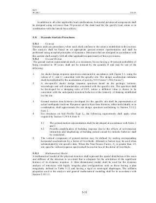 BCP
SP-2007 CH-05
5-31
In addition to all other applicable load combinations, horizontal prestressed components shall
be designed using not more than 50 percent of the dead load for the gravity load, alone or in
combination with the lateral force effects.
5.31 Dynamic Analysis Procedures
5.31.1 General
Dynamic analyses procedures, when used, shall conform to the criteria established in this section.
The analysis shall be based on an appropriate ground motion representation and shall be
performed using accepted principles of dynamics. Structures that are designed in accordance with
this section shall comply with all other applicable requirements of these provisions.
5.31.2 Ground Motion
The ground motion representation shall, as a minimum, be one having a 10-percent probability of
being exceeded in 50 years, shall not be reduced by the quantity R and may be one of the
following:
1. An elastic design response spectrum constructed in accordance with Figure 5.1, using the
values of Ca and Cv consistent with the specific site. The design acceleration ordinates
shall be multiplied by the acceleration of gravity, 9.815 m/sec2
(386.4 in/sec2
).
2. A site-specific elastic design response spectrum based on the geologic, tectonic,
seismologic and soil characteristics associated with the specific site. The spectrum shall
be developed for a damping ratio of 0.05, unless a different value is shown to be
consistent with the anticipated structural behavior at the intensity of shaking established
for the site.
3. Ground motion time histories developed for the specific site shall be representative of
actual earthquake motions. Response spectra from time histories, either individually or in
combination, shall approximate the site design spectrum conforming to Section 5.31.2,
Item 2.
4. For structures on Soil Profile Type SF, the following requirements shall apply when
required by Section 5.29.8.4, Item 4:
4.1 The ground motion representation shall be developed in accordance with Items 2
and 3.
4.2 Possible amplification of building response due to the effects of soil-structure
interaction and lengthening of building period caused by inelastic behavior shall
be considered.
5. The vertical component of ground motion may be defined by scaling corresponding
horizontal accelerations by a factor of two-thirds. Alternative factors may be used when
substantiated by site specific data. Where the Near Source Factor, Na, is greater than 1.0,
site-specific vertical response spectra shall be used in lieu of the factor of two-thirds.
5.31.3 Mathematical Model
A mathematical model of the physical structure shall represent the spatial distribution of the mass
and stiffness of the structure to an extent that is adequate for the calculation of the significant
features of its dynamic response. A three-dimensional model shall be used for the dynamic
analysis of structures with highly irregular plan configurations such as those having a plan
irregularity defined in Table 5.12 and having a rigid or semi-rigid diaphragm. The stiffness
properties used in the analysis and general mathematical modeling shall be in accordance with
Section 5.30.1.2.
 
