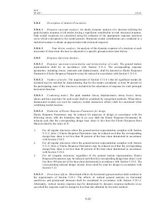 BCP
SP-2007 CH-05
5-32
5.31.4 Description of Analysis Procedures.
5.31.4.1 Response spectrum analysis. An elastic dynamic analysis of a structure utilizing the
peak dynamic response of all modes having a significant contribution to total structural response.
Peak modal responses are calculated using the ordinates of the appropriate response spectrum
curve which correspond to the modal periods. Maximum modal contributions are combined in a
statistical manner to obtain an approximate total structural response.
5.31.4.2 Time-history analysis. An analysis of the dynamic response of a structure at each
increment of time when the base is subjected to a specific ground motion time history.
5.31.5 Response Spectrum Analysis.
5.31.5.1 Response spectrum representation and interpretation of results. The ground motion
representation shall be in accordance with Section 5.31.2. The corresponding response
parameters, including forces, moments and displacements, shall be denoted as Elastic Response
Parameters. Elastic Response Parameters may be reduced in accordance with Section 5.31.5.4.
5.31.5.2 Number of modes. The requirement of Section 5.31.4.1 that all significant modes be
included may be satisfied by demonstrating that for the modes considered, at least 90 percent of
the participating mass of the structure is included in the calculation of response for each principal
horizontal direction.
5.31.5.3 Combining modes. The peak member forces, displacements, storey forces, storey
shears and base reactions for each mode shall be combined by recognized methods. When three-
dimensional models are used for analysis, modal interaction effects shall be considered when
combining modal maxima.
5.31.5.4 Reduction of Elastic Response Parameters for design
Elastic Response Parameters may be reduced for purposes of design in accordance with the
following items, with the limitation that in no case shall the Elastic Response Parameters be
reduced such that the corresponding design base shear is less than the Elastic Response Base
Shear divided by the value of R.
1. For all regular structures where the ground motion representation complies with Section
5.31.2, Item 1, Elastic Response Parameters may be reduced such that the corresponding
design base shear is not less than 90 percent of the base shear determined in accordance
with Section 5.30.2.
2. For all regular structures where the ground motion representation complies with Section
5.31.2, Item 2, Elastic Response Parameters may be reduced such that the corresponding
design base shear is not less than 80 percent of the base shear determined in accordance
with Section 5.30.2.
3. For all irregular structures, regardless of the ground motion representation, Elastic
Response Parameters may be reduced such that the corresponding design base shear is not
less than 100 percent of the base shear determined in accordance with Section 5.30.2. The
corresponding reduced design seismic forces shall be used for design in accordance with
Section 5.12.
5.31.5.5 Directional effects. Directional effects for horizontal ground motion shall conform to
the requirements of Section 5.30.1. The effects of vertical ground motions on horizontal
cantilevers and prestressed elements shall be considered in accordance with Section 5.30.11.
Alternately, vertical seismic response may be determined by dynamic response methods; in no
case shall the response used for design be less than that obtained by the static method.
 