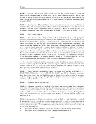 BCP
SP-2007 CH-05
5-33
5.31.5.6 Torsion. The analysis shall account for torsional effects, including accidental
torsional effects as prescribed in Section 5.30.7. Where three-dimensional models are used for
analysis, effects of accidental torsion shall be accounted for by appropriate adjustments in the
model such as adjustment of mass locations, or by equivalent static procedures such as provided
in Section 5.30.6.
5.31.5.7 Dual systems. Where the lateral forces are resisted by a dual system as defined in
Section 5.29.6.5, the combined system shall be capable of resisting the base shear determined in
accordance with this section. The moment-resisting frame shall conform to Section 5.29.6.5, Item
2, and may be analyzed using either the procedures of Section 5.30.5 or those of Section 5.31.5.
5.31.6 Time-history Analysis
5.31.6.1 Time history. Time-history analysis shall be performed with pairs of appropriate
horizontal ground-motion time history components that shall be selected and scaled from not less
than three recorded events. Appropriate time histories shall have magnitudes, fault distances and
source mechanisms that are consistent with those that control the design-basis earthquake (or
maximum capable earthquake). Where three appropriate recorded ground-motion time-history
pairs are not available, appropriate simulated ground-motion time-history pairs may be used to
make up the total number required. For each pair of horizontal ground motion components, the
square root of the sum of the squares (SRSS) of the 5 percent-damped site-specific spectrum of
the scaled horizontal components shall be constructed. The motions shall be scaled such that the
average value of the SRSS spectra does not fall below 1.4 times the 5 percent-damped spectrum
of the design-basis earthquake for periods from 0.2T second to 1.5T seconds. Each pair of time
histories shall be applied simultaneously to the model considering torsional effects.
The parameter of interest shall be calculated for each time history analysis. If three time-
histories analyses are performed, then the maximum response of the parameter of interest shall be
used for design. If seven or more time-history analyses are performed, then the average value of
the response parameter of interest may be used for design.
5.31.6.2 Elastic time-histories analysis. Elastic time history shall conform to Sections 5.31.1,
5.31.2, 5.31.3, 5.31.5.2, 5.31.5.4, 5.31.5.5, 5.31.5.6, 5.31.5.7 and 5.31.6.1. Response parameters
from elastic time-history analysis shall be denoted as Elastic Response Parameters. All elements
shall be designed using Strength Design. Elastic Response Parameters may be scaled in
accordance with Section 5.31.5.4.
5.31.6.3 Nonlinear time-history analysis
5.31.6.3.1 Nonlinear time history. Nonlinear time-history analysis shall meet the requirements
of Section 5.29.10, and time histories shall be developed and results determined in accordance
with the requirements of Section 5.31.6.1. Capacities and characteristics of nonlinear elements
shall be modeled consistent with test data or substantiated analysis, considering the Importance
Factor. The maximum inelastic response displacement shall not be reduced and shall comply with
Section 5.30.10.
5.31.6.3.2 Design review. When nonlinear time-history analysis is used to justify a structural
design, a design review of the lateral force resisting system shall be performed by an independent
engineering team, including persons licensed in the appropriate disciplines and experienced in
seismic analysis methods. The lateral-force-resisting system design review shall include, but not
be limited to, the following:
1. Reviewing the development of site-specific spectra and ground-motion time histories.
2. Reviewing the preliminary design of the lateral-force-resisting system.
 