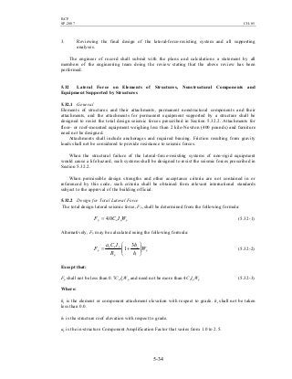 BCP
SP-2007 CH-05
5-34
3. Reviewing the final design of the lateral-force-resisting system and all supporting
analyses.
The engineer of record shall submit with the plans and calculations a statement by all
members of the engineering team doing the review stating that the above review has been
performed.
5.32 Lateral Force on Elements of Structures, Nonstructural Components and
Equipment Supported by Structures
5.32.1 General
Elements of structures and their attachments, permanent nonstructural components and their
attachments, and the attachments for permanent equipment supported by a structure shall be
designed to resist the total design seismic forces prescribed in Section 5.32.2. Attachments for
floor- or roof-mounted equipment weighing less than 2 kilo-Newton (400 pounds) and furniture
need not be designed.
Attachments shall include anchorages and required bracing. Friction resulting from gravity
loads shall not be considered to provide resistance to seismic forces.
When the structural failure of the lateral-force-resisting systems of non-rigid equipment
would cause a life hazard, such systems shall be designed to resist the seismic forces prescribed in
Section 5.32.2.
When permissible design strengths and other acceptance criteria are not contained in or
referenced by this code, such criteria shall be obtained from relevant international standards
subject to the approval of the building official.
5.32.2 Design for Total Lateral Force
The total design lateral seismic force, Fp, shall be determined from the following formula:
ppap WICF 0.4= (5.32-1)
Alternatively, Fp may be calculated using the following formula:
p
r
x
p
pap
p W
h
h
R
ICa
F 





+=
3
1 (5.32-2)
Except that:
Fp shall not be less than 0.7CaIpWp and need not be more than 4CaIpWp (5.32-3)
Where:
hx is the element or component attachment elevation with respect to grade. hx shall not be taken
less than 0.0.
hr is the structure roof elevation with respect to grade.
ap is the in-structure Component Amplification Factor that varies from 1.0 to 2.5.
 