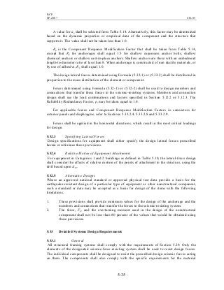 BCP
SP-2007 CH-05
5-35
A value for ap shall be selected from Table 5.14. Alternatively, this factor may be determined
based on the dynamic properties or empirical data of the component and the structure that
supports it. The value shall not be taken less than 1.0.
Rp is the Component Response Modification Factor that shall be taken from Table 5.14,
except that Rp for anchorages shall equal 1.5 for shallow expansion anchor bolts, shallow
chemical anchors or shallow cast-in-place anchors. Shallow anchors are those with an embedment
length-to-diameter ratio of less than 8. When anchorage is constructed of non ductile materials, or
by use of adhesive, Rp shall equal 1.0.
The design lateral forces determined using Formula (5.32-1) or (5.32-2) shall be distributed in
proportion to the mass distribution of the element or component.
Forces determined using Formula (5.32-1) or (5.32-2) shall be used to design members and
connections that transfer these forces to the seismic-resisting systems. Members and connection
design shall use the load combinations and factors specified in Section 5.12.2 or 5.12.3. The
Reliability/Redundancy Factor, ρ, may be taken equal to 1.0.
For applicable forces and Component Response Modification Factors in connectors for
exterior panels and diaphragms, refer to Sections 5.33.2.4, 5.33.2.8 and 5.33.2.9.
Forces shall be applied in the horizontal directions, which result in the most critical loadings
for design.
5.32.3 Specifying Lateral Forces
Design specifications for equipment shall either specify the design lateral forces prescribed
herein or reference these provisions.
5.32.4 Relative Motion of Equipment Attachments
For equipment in Categories 1 and 2 buildings as defined in Table 5.10, the lateral-force design
shall consider the effects of relative motion of the points of attachment to the structure, using the
drift based upon ∆M.
5.32.5 Alternative Designs
Where an approved national standard or approved physical test data provide a basis for the
earthquake-resistant design of a particular type of equipment or other nonstructural component,
such a standard or data may be accepted as a basis for design of the items with the following
limitations:
1. These provisions shall provide minimum values for the design of the anchorage and the
members and connections that transfer the forces to the seismic-resisting system.
2. The force, Fp, and the overturning moment used in the design of the nonstructural
component shall not be less than 80 percent of the values that would be obtained using
these provisions.
5.33 Detailed Systems Design Requirements
5.33.1 General
All structural framing systems shall comply with the requirements of Section 5.29. Only the
elements of the designated seismic-force-resisting system shall be used to resist design forces.
The individual components shall be designed to resist the prescribed design seismic forces acting
on them. The components shall also comply with the specific requirements for the material
 