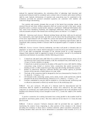 BCP
SP-2007 CH-05
5-37
induced by expected deformations, the restraining effect of adjoining rigid structures and
nonstructural elements shall be considered and a rational value of member and restraint stiffness
shall be used. Inelastic deformations of members and connections may be considered in the
evaluation, provided the assumed calculated capacities are consistent with member and
connection design and detailing.
For concrete and masonry elements that are part of the lateral force-resisting system, the
assumed flexural and shear stiffness properties shall not exceed one half of the gross section
properties unless a rational cracked-section analysis is performed. Additional deformations that
may result from foundation flexibility and diaphragm deflections shall be considered. For
concrete elements not part of the lateral-force-resisting system, see Section 7.12, Chapter 7.
5.33.2.4.1 Adjoining rigid elements. Moment-resisting frames and shear walls may be enclosed
by or adjoined by more rigid elements; provided it can be shown that the participation or failure
of the more rigid elements will not impair the vertical and lateral load resisting ability of the
gravity load and lateral-force-resisting systems. The effects of adjoining rigid elements shall be
considered when assessing whether a structure shall be designated regular or irregular in Section
5.29.5.1.
5.33.2.4.2 Exterior elements. Exterior nonbearing, non-shear wall panels or elements that are
attached to or enclose the exterior shall be designed to resist the forces per Formula (5.32-1) or
(5.32–2) and shall accommodate movements of the structure based on ∆M and temperature
changes. Such elements shall be supported by means of cast-in-place concrete or by mechanical
connections and fasteners in accordance with the following provisions:
1. Connections and panel joints shall allow for a relative movement between storeys of not
less than two times storey drift caused by wind, the calculated storey drift based on ∆M or
12 mm (1/2 inch), whichever is greater.
2. Connections to permit movement in the plane of the panel for storey drift shall be sliding
connections using slotted or oversize holes, connections that permit movement by
bending of steel, or other connections providing equivalent sliding and ductility capacity.
3. Bodies of connections shall have sufficient ductility and rotation capacity to preclude
fracture of the concrete or brittle failures at or near welds.
4. The body of the connection shall be designed for the force determined by Formula (5.32-
2), where Rp = 3.0 and ap = 1.0.
5. All fasteners in the connecting system, such as bolts, inserts, welds and dowels, shall be
designed for the forces determined by Formula (5.32-2), where Rp = 1.0 and ap = 1.0.
6. Fasteners embedded in concrete shall be attached to, or hooked around, reinforcing steel
or otherwise terminated to effectively transfer forces to the reinforcing steel.
5.33.2.5 Ties and continuity. All parts of a structure shall be interconnected and the
connections shall be capable of transmitting the seismic force induced by the parts being
connected. As a minimum, any smaller portion of the building shall be tied to the remainder of the
building with elements having at least strength to resist 0.5 Ca I times the weight of the smaller
portion.
A positive connection for resisting horizontal force acting parallel to the member shall be
provided for each beam, girder or truss. This force shall not be less than 0.5 Ca I times the dead
plus live load.
5.33.2.6 Collector elements. Collector elements shall be provided that are capable of
transferring the seismic forces originating in other portions of the structure to the element
providing the resistance to those forces. Collector elements, splices and their connections to
resisting elements shall resist the forces determined in accordance with Formula (5.33-1). In
 