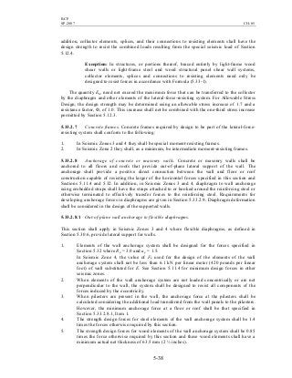 BCP
SP-2007 CH-05
5-38
addition, collector elements, splices, and their connections to resisting elements shall have the
design strength to resist the combined loads resulting from the special seismic load of Section
5.12.4.
Exception: In structures, or portions thereof, braced entirely by light-frame wood
shear walls or light-frame steel and wood structural panel shear wall systems,
collector elements, splices and connections to resisting elements need only be
designed to resist forces in accordance with Formula (5.33-1).
The quantity EM need not exceed the maximum force that can be transferred to the collector
by the diaphragm and other elements of the lateral-force-resisting system. For Allowable Stress
Design, the design strength may be determined using an allowable stress increase of 1.7 and a
resistance factor, Ф, of 1.0. This increase shall not be combined with the one-third stress increase
permitted by Section 5.12.3.
5.33.2.7 Concrete frames. Concrete frames required by design to be part of the lateral-force-
resisting system shall conform to the following:
1. In Seismic Zones 3 and 4 they shall be special moment-resisting frames.
2. In Seismic Zone 2 they shall, as a minimum, be intermediate moment-resisting frames.
5.33.2.8 Anchorage of concrete or masonry walls. Concrete or masonry walls shall be
anchored to all floors and roofs that provide out-of-plane lateral support of the wall. The
anchorage shall provide a positive direct connection between the wall and floor or roof
construction capable of resisting the larger of the horizontal forces specified in this section and
Sections 5.11.4 and 5.32. In addition, in Seismic Zones 3 and 4, diaphragm to wall anchorage
using embedded straps shall have the straps attached to or hooked around the reinforcing steel or
otherwise terminated to effectively transfer forces to the reinforcing steel. Requirements for
developing anchorage forces in diaphragms are given in Section 5.33.2.9. Diaphragm deformation
shall be considered in the design of the supported walls.
5.33.2.8.1 Out-of-plane wall anchorage to flexible diaphragms.
This section shall apply in Seismic Zones 3 and 4 where flexible diaphragms, as defined in
Section 5.30.6, provide lateral support for walls.
1. Elements of the wall anchorage system shall be designed for the forces specified in
Section 5.32 where Rp = 3.0 and ap = 1.5.
In Seismic Zone 4, the value of Fp used for the design of the elements of the wall
anchorage system shall not be less than 6.1 kN per linear meter (420 pounds per linear
foot) of wall substituted for E. See Section 5.11.4 for minimum design forces in other
seismic zones.
2. When elements of the wall anchorage system are not loaded concentrically or are not
perpendicular to the wall, the system shall be designed to resist all components of the
forces induced by the eccentricity.
3. When pilasters are present in the wall, the anchorage force at the pilasters shall be
calculated considering the additional load transferred from the wall panels to the pilasters.
However, the minimum anchorage force at a floor or roof shall be that specified in
Section 5.33.2.8.1, Item 1.
4. The strength design forces for steel elements of the wall anchorage system shall be 1.4
times the forces otherwise required by this section.
5. The strength design forces for wood elements of the wall anchorage system shall be 0.85
times the force otherwise required by this section and these wood elements shall have a
minimum actual net thickness of 63.5 mm (2 ½ inches).
 