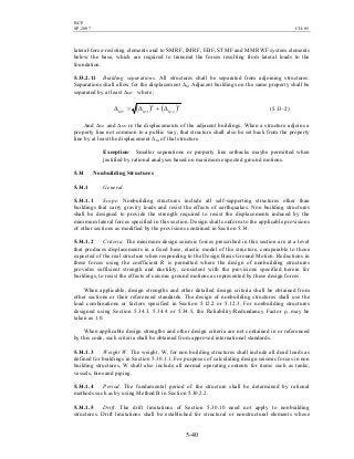BCP
SP-2007 CH-05
5-40
lateral-force-resisting elements and to SMRF, IMRF, EBF, STMF and MMRWF system elements
below the base, which are required to transmit the forces resulting from lateral loads to the
foundation.
5.33.2.11 Building separations. All structures shall be separated from adjoining structures.
Separations shall allow for the displacement ∆M Adjacent buildings on the same property shall be
separated by at least ∆MT where;
( ) ( )2
2
2
1 MMMT ∆+∆=∆ (5.33-2)
And ∆M1 and ∆M2 re the displacements of the adjacent buildings. When a structure adjoins a
property line not common to a public way, that structure shall also be set back from the property
line by at least the displacement ∆M of that structure.
Exception: Smaller separations or property line setbacks maybe permitted when
justified by rational analyses based on maximum expected ground motions.
5.34 Nonbuilding Structures
5.34.1 General.
5.34.1.1 Scope. Nonbuilding structures include all self-supporting structures other than
buildings that carry gravity loads and resist the effects of earthquakes. Non building structures
shall be designed to provide the strength required to resist the displacements induced by the
minimum lateral forces specified in this section. Design shall conform to the applicable provisions
of other sections as modified by the provisions contained in Section 5.34.
5.34.1.2 Criteria. The minimum design seismic forces prescribed in this section are at a level
that produces displacements in a fixed base, elastic model of the structure, comparable to those
expected of the real structure when responding to the Design Basis Ground Motion. Reductions in
these forces using the coefficient R is permitted where the design of nonbuilding structures
provides sufficient strength and ductility, consistent with the provisions specified herein for
buildings, to resist the effects of seismic ground motions as represented by these design forces.
When applicable, design strengths and other detailed design criteria shall be obtained from
other sections or their referenced standards. The design of nonbuilding structures shall use the
load combinations or factors specified in Section 5.12.2 or 5.12.3. For nonbuilding structures
designed using Section 5.34.3, 5.34.4 or 5.34.5, the Reliability/Redundancy Factor ρ, may be
taken as 1.0.
When applicable design strengths and other design criteria are not contained in or referenced
by this code, such criteria shall be obtained from approved international standards.
5.34.1.3 Weight W. The weight, W, for non building structures shall include all dead loads as
defined for buildings in Section 5.30.1.1. For purposes of calculating design seismic forces in non
building structures, W shall also include all normal operating contents for items such as tanks,
vessels, bins and piping.
5.34.1.4 Period. The fundamental period of the structure shall be determined by rational
methods such as by using Method B in Section 5.30.2.2.
5.34.1.5 Drift. The drift limitations of Section 5.30.10 need not apply to nonbuilding
structures. Drift limitations shall be established for structural or nonstructural elements whose
 