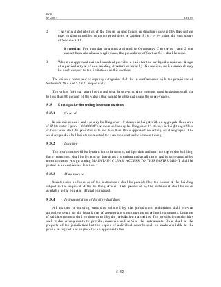 BCP
SP-2007 CH-05
5-42
2. The vertical distribution of the design seismic forces in structures covered by this section
may be determined by using the provisions of Section 5.30.5 or by using the procedures
of Section 5.31.
Exception: For irregular structures assigned to Occupancy Categories 1 and 2 that
cannot be modeled as a single mass, the procedures of Section 5.31 shall be used.
3. Where an approved national standard provides a basis for the earthquake-resistant design
of a particular type of non building structure covered by this section, such a standard may
be used, subject to the limitations in this section:
The seismic zones and occupancy categories shall be in conformance with the provisions of
Sections 5.29.4 and 5.29.2, respectively.
The values for total lateral force and total base overturning moment used in design shall not
be less than 80 percent of the values that would be obtained using these provisions.
5.35 Earthquake-Recording Instrumentations
5.35.1 General
In seismic zones 3 and 4, every building over 10 storeys in height with an aggregate floor area
of 9290 meter square (100,000 ft2
) or more and every building over 15 storeys in height regardless
of floor area shall be provides with not less than three approved recording accelerographs. The
accelerographs shall be interconnected for common start and common timing.
5.35.2 Location
The instruments will be located in the basement, mid portion and near the top of the building.
Each instrument shall be located so that access is maintained at all times and is unobstructed by
room contents. A sign stating MAINTAIN CLEAR ACCESS TO THIS INSTRUMENT shall be
posted in a conspicuous location.
5.35.3 Maintenance
Maintenance and service of the instruments shall be provided by the owner of the building
subject to the approval of the building official. Data produced by the instrument shall be made
available to the building official on request.
5.35.4 Instrumentation of Existing Buildings
All owners of existing structures selected by the jurisdiction authorities shall provide
accessible space for the installation of appropriate strong motion recording instruments. Location
of said instruments shall be determined by the jurisdiction authorities. The jurisdiction authorities
shall make arrangements to provide, maintain and service the instruments. Data shall be the
property of the jurisdiction but the copies of individual records shall be made available to the
public on request and payment of an appropriate fee.
 