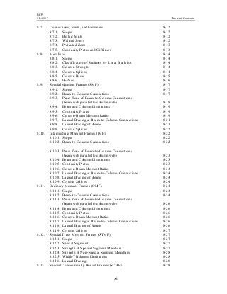BCP
SP-2007 Table of Contents
xi
8.7. Connections, Joints, and Fasteners 8-12
8.7.1. Scope 8-12
8.7.2. Bolted Joints 8-12
8.7.3. Welded Joints 8-12
8.7.4. Protected Zone 8-13
8.7.5. Continuity Plates and Stiffeners 8-13
8.8. Members 8-14
8.8.1. Scope 8-14
8.8.2. Classification of Sections for Local Buckling 8-14
8.8.3. Column Strength 8-14
8.8.4. Column Splices 8-14
8.8.5. Column Bases 8-15
8.8.6. H-Piles 8-16
8.9. Special Moment Frames (SMF) 8-17
8.9.1. Scope 8-17
8.9.2. Beam-to-Column Connections 8-17
8.9.3. Panel Zone of Beam-to-Column Connections
(beam web parallel to column web) 8-18
8.9.4. Beam and Column Limitations 8-19
8.9.5. Continuity Plates 8-19
8.9.6. Column-Beam Moment Ratio 8-19
8.9.7. Lateral Bracing at Beam-to-Column Connections 8-21
8.9.8. Lateral Bracing of Beams 8-21
8.9.9. Column Splices 8-22
8.10. Intermediate Moment Frames (IMF) 8-22
8.10.1. Scope 8-22
8.10.2. Beam-to-Column Connections 8-22
8.10.3. Panel Zone of Beam-to-Column Connections
(beam web parallel to column web) 8-23
8.10.4. Beam and Column Limitations 8-23
8.10.5. Continuity Plates 8-23
8.10.6. Column-Beam Moment Ratio 8-24
8.10.7. Lateral Bracing at Beam-to-Column Connections 8-24
8.10.8. Lateral Bracing of Beams 8-24
8.10.9. Column Splices 8-24
8.11. Ordinary Moment Frames (OMF) 8-24
8.11.1. Scope 8-24
8.11.2. Beam-to-Column Connections 8-24
8.11.3. Panel Zone of Beam-to-Column Connections
(beam web parallel to column web) 8-26
8.11.4. Beam and Column Limitations 8-26
8.11.5. Continuity Plates 8-26
8.11.6. Column-Beam Moment Ratio 8-26
8.11.7. Lateral Bracing at Beam-to-Column Connections 8-26
8.11.8. Lateral Bracing of Beams 8-26
8.11.9. Column Splices 8-27
8.12. Special Truss Moment Frames (STMF) 8-27
8.12.1. Scope 8-27
8.12.2. Special Segment 8-27
8.12.3. Strength of Special Segment Members 8-27
8.12.4. Strength of Non-Special Segment Members 8-28
8.12.5. Width-Thickness Limitations 8-28
8.12.6. Lateral Bracing 8-28
8.13. Special Concentrically Braced Frames (SCBF) 8-28
 