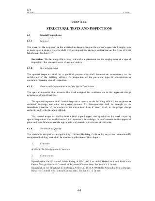 BCP
SP-2007 CH-06
6-1
CHAPTER 6
STRUCTURAL TESTS AND INSPECTIONS
6.1 Special Inspections
6.1.1 General
The owner or the engineer’ or the architect incharge acting as the owner’s agent shall employ one
or more special inspectors who shall provide inspections during construction on the types of work
listed under Section 6.1.5.
Exception: The building official may waive the requirement for the employment of a special
inspector if the construction is of a minor nature.
6.1.2 Special Inspector
The special inspector shall be a qualified person who shall demonstrate competence, to the
satisfaction of the building official, for inspection of the particular type of construction or
operation requiring special inspection.
6.1.3 Duties and Responsibilities of the Special Inspector
The special inspector shall observe the work assigned for conformance to the approved design
drawings and specifications.
The special inspector shall furnish inspection reports to the building official, the engineer or
architect’ incharge and other designated persons. All discrepancies shall be brought to the
immediate attention of the contractor for correction, then, if uncorrected, to the proper design
authority and to the building official.
The special inspector shall submit a final signed report stating whether the work requiring
special inspection was, to the best of the inspector’s knowledge, in conformance to the approved
plans and specifications and the applicable workmanship provisions of this code.
6.1.4 Standards of Quality
The standards adopted or recognized by Uniform Building Code or by any other internationally
recognized building code shall be used for application of this chapter.
1. Concrete:
ASTM C 94, Ready-mixed Concrete
2. Connections:
Specification for Structural Joints Using ASTM A325 or A490 Bolts-Load and Resistance
Factor Design, Research Council of Structural Connections, Section 6.1.5, Item 6
Specification for Structural Joints Using ASTM A325 or A490 Bolts-Allowable Stress Design,
Research Council of Structural Connections, Section 6.1.5, Item 6
 