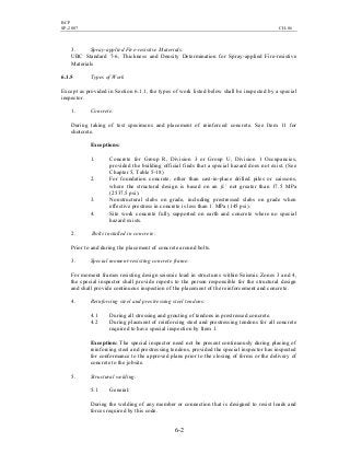 BCP
SP-2007 CH-06
6-2
3. Spray-applied Fire-resistive Materials:
UBC Standard 7-6, Thickness and Density Determination for Spray-applied Fire-resistive
Materials
6.1.5 Types of Work
Except as provided in Section 6.1.1, the types of work listed below shall be inspected by a special
inspector.
1. Concrete:
During taking of test specimens and placement of reinforced concrete. See Item 11 for
shotcrete.
Exceptions:
1. Concrete for Group R, Division 3 or Group U, Division 1 Occupancies,
provided the building official finds that a special hazard does not exist. (See
Chapter 5, Table 5-18)
2. For foundation concrete, other than cast-in-place drilled piles or caissons,
where the structural design is based on an fc’ not greater than 17.5 MPa
(2537.5 psi).
3. Nonstructural slabs on grade, including prestressed slabs on grade when
effective prestress in concrete is less than 1. MPa (145 psi).
4. Site work concrete fully supported on earth and concrete where no special
hazard exists.
2. Bolts installed in concrete:
Prior to and during the placement of concrete around bolts.
3. Special moment-resisting concrete frame:
For moment frames resisting design seismic load in structures within Seismic Zones 3 and 4,
the special inspector shall provide reports to the person responsible for the structural design
and shall provide continuous inspection of the placement of the reinforcement and concrete.
4. Reinforcing steel and prestressing steel tendons:
4.1 During all stressing and grouting of tendons in prestressed concrete.
4.2 During placment of reinforcing steel and prestressing tendons for all concrete
required to have special inspection by Item 1.
Exception: The special inspector need not be present continuously during placing of
reinforcing steel and prestressing tendons, provided the special inspector has inspected
for conformance to the approved plans prior to the closing of forms or the delivery of
concrete to the jobsite.
5. Structural welding:
5.1 General:
During the welding of any member or connection that is designed to resist loads and
forces required by this code.
 