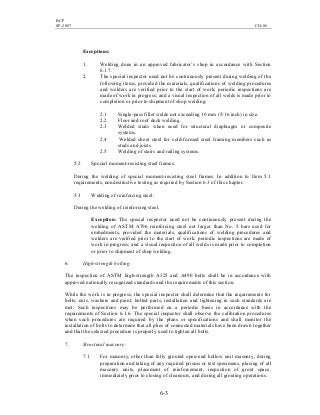 BCP
SP-2007 CH-06
6-3
Exceptions:
1. Welding done in an approved fabricator’s shop in accordance with Section
6.1.7.
2. The special inspector need not be continuously present during welding of the
following items, provided the materials, qualifications of welding procedures
and welders are verified prior to the start of work; periodic inspections are
made of work in progress; and a visual inspection of all welds is made prior to
completion or prior to shipment of shop welding:
2.1 Single-pass fillet welds not exceeding 10 mm (5/16 inch) in size.
2.2 Floor and roof deck welding.
2.3 Welded studs when used for structural diaphragm or composite
systems.
2.4 Welded sheet steel for cold-formed steel framing members such as
studs and joists.
2.5 Welding of stairs and railing systems.
5.2 Special moment-resisting steel frames:
During the welding of special moment-resisting steel frames. In addition to Item 5.1
requirements, nondestructive testing as required by Section 6.3 of this chapter.
5.3 Welding of reinforcing steel:
During the welding of reinforcing steel.
Exception: The special inspector need not be continuously present during the
welding of ASTM A706 reinforcing steel not larger than No. 5 bars used for
embedments, provided the materials, qualifications of welding procedures and
welders are verified prior to the start of work; periodic inspections are made of
work in progress; and a visual inspection of all welds is made prior to completion
or prior to shipment of shop welding.
6. High-strength bolting:
The inspection of ASTM high-strength A325 and A490 bolts shall be in accordance with
approved nationally recognized standards and the requirements of this section.
While the work is in progress, the special inspector shall determine that the requirements for
bolts, nuts, washers and paint; bolted parts; installation and tightening in such standards are
met. Such inspections may be performed on a periodic basis in accordance with the
requirements of Section 6.1.6. The special inspector shall observe the calibration procedures
when such procedures are required by the plans or specifications and shall monitor the
installation of bolts to determine that all plies of connected materials have been drawn together
and that the selected procedure is properly used to tighten all bolts.
7. Structural masonry:
7.1 For masonry, other than fully grouted open-end hollow unit masonry, during
preparation and taking of any required prisms or test specimens, placing of all
masonry units, placement of reinforcement, inspection of grout space,
immediately prior to closing of cleanouts, and during all grouting operations.
 