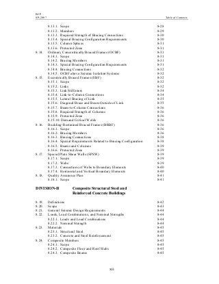 BCP
SP-2007 Table of Contents
xii
8.13.1. Scope 8-28
8.13.2. Members 8-29
8.13.3. Required Strength of Bracing Connections 8-30
8.13.4. Special Bracing Configuration Requirements 8-30
8.13.5. Column Splices 8-31
8.13.6. Protected Zone 8-31
8.14. Ordinary Concentrically Braced Frames (OCBF) 8-31
8.14.1. Scope 8-31
8.14.2. Bracing Members 8-31
8.14.3. Special Bracing Configuration Requirements 8-31
8.14.4. Bracing Connections 8-32
8.14.5. OCBF above Seismic Isolation Systems 8-32
8.15. Eccentrically Braced Frames (EBF) 8-32
8.15.1. Scope 8-32
8.15.2. Links 8-32
8.15.3. Link Stiffeners 8-34
8.15.4. Link-to-Column Connections 8-34
8.15.5. Lateral Bracing of Link 8-35
8.15.6. Diagonal Brace and Beam Outside of Link 8-35
8.15.7. Beam-to-Column Connections 8-36
8.15.8. Required Strength of Columns 8-36
8.15.9. Protected Zone 8-36
8.15.10. Demand Critical Welds 8-36
8.16. Buckling-Restrained Braced Frames (BRBF) 8-36
8.16.1. Scope 8-36
8.16.2. Bracing Members 8-36
8.16.3. Bracing Connections 8-38
8.16.4. Special Requirements Related to Bracing Configuration 8-38
8.16.5. Beams and Columns 8-39
8.16.6. Protected Zone 8-39
8.17. Special Plate Shear Walls (SPSW) 8-39
8.17.1. Scope 8-39
8.17.2. Webs 8-39
8.17.3. Connections of Webs to Boundary Elements 8-40
8.17.4. Horizontal and Vertical Boundary Elements 8-40
8.18. Quality Assurance Plan 8-41
8.18.1. Scope 8-41
DIVISION-II Composite Structural Steel and
Reinforced Concrete Buildings
8.19. Definitions 8-42
8.20. Scope 8-43
8.21. General Seismic Design Requirements 8-44
8.22. Loads, Load Combinations, and Nominal Strengths 8-44
8.22.1. Loads and Load Combinations 8-44
8.22.2. Nominal Strength 8-44
8.23. Materials 8-45
8.23.1. Structural Steel 8-45
8.23.2. Concrete and Steel Reinforcement 8-45
8.24. Composite Members 8-45
8.24.1. Scope 8-45
8.24.2. Composite Floor and Roof Slabs 8-45
8.24.3. Composite Beams 8-45
 