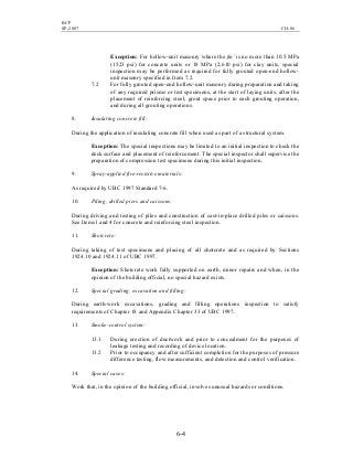 BCP
SP-2007 CH-06
6-4
Exception: For hollow-unit masonry where the fm’ is no more than 10.5 MPa
(1523 psi) for concrete units or 18 MPa (2,610 psi) for clay units, special
inspection may be performed as required for fully grouted open-end hollow-
unit masonry specified in Item 7.2.
7.2 For fully grouted open-end hollow-unit masonry during preparation and taking
of any required prisms or test specimens, at the start of laying units, after the
placement of reinforcing steel, grout space prior to each grouting operation,
and during all grouting operations.
8. Insulating concrete fill:
During the application of insulating concrete fill when used as part of a structural system.
Exception: The special inspections may be limited to an initial inspection to check the
deck surface and placement of reinforcement. The special inspector shall supervise the
preparation of compression test specimens during this initial inspection.
9. Spray-applied fire-resistive materials:
As required by UBC 1997 Standard 7-6.
10. Piling, drilled piers and caissons:
During driving and testing of piles and construction of cast-in-place drilled piles or caissons.
See Items l and 4 for concrete and reinforcing steel inspection.
11. Shotcrete:
During taking of test specimens and placing of all shotcrete and as required by Sections
1924.10 and 1924.11 of UBC 1997.
Exception: Shotcrete work fully supported on earth, minor repairs and when, in the
opinion of the building official, no special hazard exists.
12. Special grading, excavation and filling:
During earth-work excavations, grading and filling operations inspection to satisfy
requirements of Chapter 18 and Appendix Chapter 33 of UBC 1997.
13. Smoke-control system:
13.1 During erection of ductwork and prior to concealment for the purposes of
leakage testing and recording of device location.
13.2 Prior to occupancy and after sufficient completion for the purposes of pressure
difference testing, flow measurements, and detection and control verification.
14. Special cases:
Work that, in the opinion of the building official, involves unusual hazards or conditions.
 