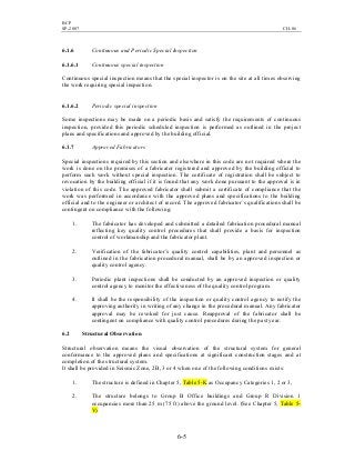 BCP
SP-2007 CH-06
6-5
6.1.6 Continuous and Periodic Special Inspection
6.1.6.1 Continuous special inspection
Continuous special inspection means that the special inspector is on the site at all times observing
the work requiring special inspection.
6.1.6.2 Periodic special inspection
Some inspections may be made on a periodic basis and satisfy the requirements of continuous
inspection, provided this periodic scheduled inspection is performed as outlined in the project
plans and specifications and approved by the building official.
6.1.7 Approved Fabricators
Special inspections required by this section and elsewhere in this code are not required where the
work is done on the premises of a fabricator registered and approved by the building official to
perform such work without special inspection. The certificate of registration shall be subject to
revocation by the building official if it is found that any work done pursuant to the approval is in
violation of this code. The approved fabricator shall submit a certificate of compliance that the
work was performed in accordance with the approved plans and specifications to the building
official and to the engineer or architect of record. The approved fabricator’s qualifications shall be
contingent on compliance with the following:
1. The fabricator has developed and submitted a detailed fabrication procedural manual
reflecting key quality control procedures that shall provide a basis for inspection
control of workmanship and the fabricator plant.
2. Verification of the fabricator’s quality control capabilities, plant and personnel as
outlined in the fabrication procedural manual, shall be by an approved inspection or
quality control agency.
3. Periodic plant inspections shall be conducted by an approved inspection or quality
control agency to monitor the effectiveness of the quality control program.
4. It shall be the responsibility of the inspection or quality control agency to notify the
approving authority in writing of any change in the procedural manual. Any fabricator
approval may be revoked for just cause. Reapproval of the fabricator shall be
contingent on compliance with quality control procedures during the past year.
6.2 Structural Observation
Structural observation means the visual observation of the structural system for general
conformance to the approved plans and specifications at significant construction stages and at
completion of the structural system.
It shall be provided in Seismic Zone, 2B, 3 or 4 when one of the following conditions exists:
1. The structure is defined in Chapter 5, Table 5-K as Occupancy Categories 1, 2 or 3,
2. The structure belongs to Group B Office buildings and Group R Division 1
occupancies more than 25 m (75 ft) above the ground level. (See Chapter 5, Table 5-
V)
 
