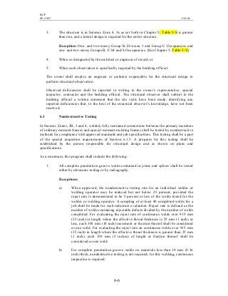 BCP
SP-2007 CH-06
6-6
3. The structure is in Seismic Zone 4, Na as set forth in Chapter 5, Table 5-S is greater
than one, and a lateral design is required for the entire structure.
Exception: One- and two-storey Group R, Division 3 and Group U Occupancies and
one- and two-storey Groups B, F, M and S Occupancies. (See Chapter 5, Table 5-V)
4. When so designated by the architect or engineer of record, or
5. When such observation is specifically required by the building official.
The owner shall employ an engineer or architect responsible for the structural design to
perform structural observation.
Observed deficiencies shall be reported in writing to the owner’s representative, special
inspector, contractor and the building official. The structural observer shall submit to the
building official a written statement that the site visits have been made, identifying any
reported deficiencies that, to the best of the structural observer’s knowledge, have not been
resolved.
6.3 Nondestructive Testing
In Seismic Zones, 2B, 3 and 4, welded, fully restrained connections between the primary members
of ordinary moment frames and special moment-resisting frames shall be tested by nondestructive
methods for compliance with approved standards and job specifications. This testing shall be a part
of the special inspection requirements of Section 6.1.5. A program for this testing shall be
established by the person responsible for structural design and as shown on plans and
specifications.
As a minimum, this program shall include the following:
1. All complete penetration groove welds contained in joints and splices shall be tested
either by ultrasonic testing or by radiography.
Exceptions:
a) When approved, the nondestructive testing rate for an individual welder or
welding operator may be reduced but not below 25 percent, provided the
reject rate is demonstrated to be 5 percent or less of the welds tested for the
welder or welding operator. A sampling of at least 40 completed welds for a
job shall be made for such reduction evaluation. Reject rate is defined as the
number of welds containing rejectable defects divided by the number of welds
completed. For evaluating the reject rate of continuous welds over 915 mm
(35 inch) in length where the effective throat thickness is 25 mm (1 inch) or
less, each 305 mm (10 inch) increment or fraction thereof shall be considered
as one weld. For evaluating the reject rate on continuous welds over 915 mm
(35 inch) in length where the effective throat thickness is greater than 25 mm
(1 inch), each 150 mm (5 inches) of length or fraction thereof shall be
considered as one weld.
b) For complete penetration groove welds on materials less than 10 mm (5/16
inch) thick, nondestructive testing is not required; for this welding, continuous
inspection is required.
 