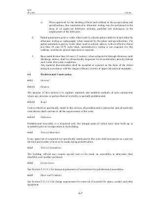 BCP
SP-2007 CH-06
6-7
c) When approved by the building official and outlined in the project plans and
specifications, this nondestructive ultrasonic testing may be performed in the
shop of an approved fabricator utilizing qualified test techniques in the
employment of the fabricator.
2. Partial penetration groove welds when used in column splices shall be tested either by
ultrasonic testing or radiography when required by the plans and specifications. For
partial penetration groove welds when used in column splices, with an effective throat
less than 20 mm (0.75 inch) thick, nondestructive testing is not required; for this
welding, continuous special inspection is required.
3. Base metal thicker than 40 mm (1.5 inches), when subjected to through-thickness weld
shrinkage strains, shall be ultrasonically inspected for discontinuities directly behind
such welds after joint completion.
Any material discontinuities shall be accepted or rejected on the basis of the defect
rating in accordance with the (larger reflector) criteria of approved national standards.
6.4 Prefabricated Construction
6.4.1 General
6.4.1.1 Purpose
The purpose of this section is to regulate materials and establish methods of safe construction
where any structure or portion thereof is wholly or partially prefabricated.
6.4.1.2 Scope
Unless otherwise specifically stated in this section, all prefabricated construction and all materials
used therein shall conform to all the requirements of this code.
6.4.1.3 Definition
Prefabricated Assembly is a structural unit, the integral parts of which have been built up or
assembled prior to incorporation in the building.
6.4.2 Tests of Materials
Every approval of a material not specifically mentioned in this code shall incorporate as a proviso
the kind and number of tests to be made during prefabrication.
6.4.3 Tests of Assemblies
The building official may require special tests to be made on assemblies to determine their
durability and weather resistance.
6.4.4 Connections
See Section 5.11.11.1 for design requirements of connections for prefabricated assemblies.
6.4.5 Pipes and Conduits
See Section 5.11.11.2 for design requirements for removal of material for pipes, conduit and other
equipment.
 