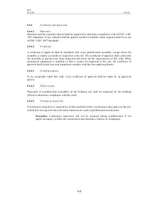 BCP
SP-2007 CH-06
6-8
6.4.6 Certificate and Inspection
6.4.6.1 Materials
Materials and the assembly thereof shall be inspected to determine compliance with ASTM / UBC
1997 Standards. Every material shall be graded, marked or labeled where required shall be as per
ASTM / UBC 1997 Standards.
6.4.6.2 Certificate
A certificate of approval shall be furnished with every prefabricated assembly, except where the
assembly is readily accessible to inspection at the site. The certificate of approval shall certify that
the assembly in question has been inspected and meets all the requirements of this code. When
mechanical equipment is installed so that it cannot be inspected at the site, the certificate of
approval shall certify that such equipment complies with the laws applying thereto.
6.4.6.3 Certifying agency
To be acceptable under this code, every certificate of approval shall be made by an approved
agency.
6.4.6.4 Field erection
Placement of prefabricated assemblies at the building site shall be inspected by the building
official to determine compliance with this code.
6.4.6.5 Continuous inspection
If continuous inspection is required for certain materials where construction takes place on the site,
it shall also be required where the same materials are used in prefabricated construction.
Exception: Continuous inspection will not be required during prefabrication if the
approved agency certifies the construction and furnishes evidence of compliance.
 