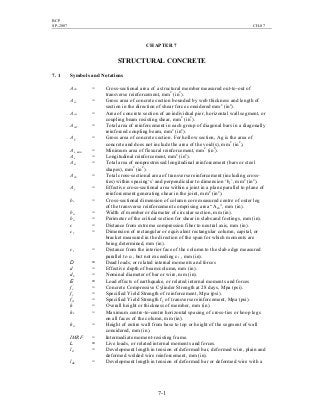 BCP
SP-2007 CH-07
7-1
CHAPTER 7
STRUCTURAL CONCRETE
7. 1 Symbols and Notations
Ach = Cross-sectional area of a structural member measured out-to-out of
transverse reinforcement, mm2
(in2
).
Acv = Gross area of concrete section bounded by web thickness and length of
section in the direction of shear force considered mm2
(in2
).
Acw = Area of concrete section of an individual pier, horizontal wall segment, or
coupling beam resisting shear, mm2
(in2
).
Avd = Total area of reinforcement in each group of diagonal bars in a diagonally
reinforced coupling beam, mm2
(in2
).
Ag = Gross area of concrete section. For hollow section, Ag is the area of
concrete and does not include the area of the void(s), mm2
(in2
).
As, min = Minimum area of flexural reinforcement, mm2
(in2
).
As = Longitudinal reinforcement, mm2
(in2
).
Ast = Total area of nonprestressed longitudinal reinforcement (bars or steel
shapes), mm2
(in2
).
Ash = Total cross-sectional area of transverse reinforcement (including cross-
ties) within spacing‘s’ and perpendicular to dimension ‘bc’, mm2
(in2
).
Aj = Effective cross-sectional area within a joint in a plane parallel to plane of
reinforcement generating shear in the joint, mm2
(in2
).
bc = Cross-sectional dimension of column core measured centre of outer leg
of the transverse reinforcement comprising area “Ash”, mm (in).
bw = Width of member or diameter of circular section, mm (in).
bo = Perimeter of the critical section for shear in slabs and footings, mm (in).
c = Distance from extreme compression fiber to neutral axis, mm (in).
c1 = Dimension of rectangular or equivalent rectangular column, capital, or
bracket measured in the direction of the span for which moments are
being determined, mm (in).
ct = Distance from the interior face of the column to the slab edge measured
parallel to c1, but not exceeding c1 , mm (in).
D = Dead loads, or related internal moments and forces
d = Effective depth of beam/column, mm (in).
db = Nominal diameter of bar or wire, mm (in).
E = Load effects of earthquake, or related internal moments and forces
fc
′
= Concrete Compressive Cylinder Strength at 28 days, Mpa (psi).
fy = Specified Yield Strength of reinforcement, Mpa (psi).
fyt = Specified Yield Strength fy of transverse reinforcement, Mpa (psi).
h = Overall height or thickness of member, mm (in).
hx = Maximum centre-to-centre horizontal spacing of cross-ties or hoop legs
on all faces of the column, mm (in).
hw = Height of entire wall from base to top or height of the segment of wall
considered, mm (in).
IMRF = Intermediate moment-resisting frame.
L = Live loads, or related internal moments and forces.
ld = Development length in tension of deformed bar, deformed wire, plain and
deformed welded wire reinforcement, mm (in).
ldh = Development length in tension of deformed bar or deformed wire with a
 