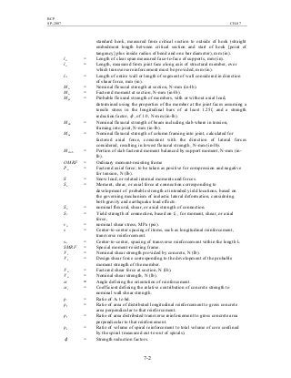 BCP
SP-2007 CH-07
7-2
standard hook, measured from critical section to outside of hook (straight
embedment length between critical section and start of hook [point of
tangency] plus inside radius of bend and one bar diameter), mm (in).
ln = Length of clear span measured face-to-face of supports, mm (in).
lo = Length, measured from joint face along axis of structural member, over
which transverse reinforcement must be provided, mm (in).
lw = Length of entire wall or length of segment of wall considered in direction
of shear force, mm (in).
Mn = Nominal flexural strength at section, N-mm (in-lb).
Mu = Factored moment at section, N-mm (in-lb).
Mpr = Probable flexural strength of members, with or without axial load,
determined using the properties of the member at the joint faces assuming a
tensile stress in the longitudinal bars of at least 1.25fy and a strength
reduction factor, φ , of 1.0, N-mm (in-lb).
Mnb = Nominal flexural strength of beam including slab where in tension,
framing into joint, N-mm (in-lb).
Mnc = Nominal flexural strength of column framing into joint, calculated for
factored axial force, consistent with the direction of lateral forces
considered, resulting in lowest flexural strength¸ N-mm (in-lb).
Mslab = Portion of slab factored moment balanced by support moment, N-mm (in-
lb).
OMRF = Ordinary moment-resisting frame
Pu = Factored axial force; to be taken as positive for compression and negative
for tension, N (lb).
S = Snow load, or related internal moments and forces.
Se = Moment, shear, or axial force at connection corresponding to
development of probable strength at intended yield locations, based on
the governing mechanism of inelastic lateral deformation, considering
both gravity and earthquake load effects.
Sn = nominal flexural, shear, or axial strength of connection.
Sy = Yield strength of connection, based on fy , for moment, shear, or axial
force,
vn = nominal shear stress, MPa (psi).
s = Center-to-center spacing of items, such as longitudinal reinforcement,
transverse reinforcement.
so = Center-to-center, spacing of transverse reinforcement within the length lo
SMRF = Special moment-resisting frame.
Vc = Nominal shear strength provided by concrete, N (lb).
Ve = Design shear force corresponding to the development of the probable
moment strength of the member.
Vu = Factored shear force at section, N (lb).
Vn = Nominal shear strength, N (lb).
α = Angle defining the orientation of reinforcement.
αc = Coefficient defining the relative contribution of concrete strength to
nominal wall shear strength.
ρ = Ratio of As to bd.
ρl = Ratio of area of distributed longitudinal reinforcement to gross concrete
area perpendicular to that reinforcement.
ρt = Ratio of area distributed transverse reinforcement to gross concrete area
perpendicular to that reinforcement.
ρs = Ratio of volume of spiral reinforcement to total volume of core confined
by the spiral (measured out-to-out of spirals).
φ = Strength reduction factors.
 