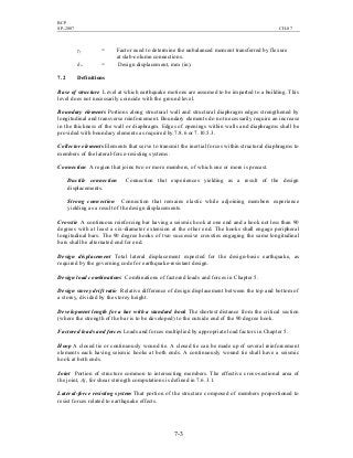 BCP
SP-2007 CH-07
7-3
γf = Factor used to determine the unbalanced moment transferred by flexure
at slab-column connections.
δu = Design displacement, mm (in).
7.2 Definitions
Base of structure Level at which earthquake motions are assumed to be imparted to a building. This
level does not necessarily coincide with the ground level.
Boundary elements Portions along structural wall and structural diaphragm edges strengthened by
longitudinal and transverse reinforcement. Boundary elements do not necessarily require an increase
in the thickness of the wall or diaphragm. Edges of openings within walls and diaphragms shall be
provided with boundary elements as required by 7.8.6 or 7.10.5.3.
Collector elements Elements that serve to transmit the inertial forces within structural diaphragms to
members of the lateral-force-resisting systems.
Connection A region that joins two or more members, of which one or more is precast.
Ductile connection Connection that experiences yielding as a result of the design
displacements.
Strong connection Connection that remains elastic while adjoining members experience
yielding as a result of the design displacements.
Crosstie A continuous reinforcing bar having a seismic hook at one end and a hook not less than 90
degrees with at least a six-diameter extension at the other end. The hooks shall engage peripheral
longitudinal bars. The 90 degree hooks of two successive crossties engaging the same longitudinal
bars shall be alternated end for end.
Design displacement Total lateral displacement expected for the design-basis earthquake, as
required by the governing code for earthquake-resistant design.
Design load combinations Combinations of factored loads and forces in Chapter 5.
Design storey drift ratio Relative difference of design displacement between the top and bottom of
a storey, divided by the storey height.
Development length for a bar with a standard hook The shortest distance from the critical section
(where the strength of the bar is to be developed) to the outside end of the 90 degree hook.
Factored loads and forces Loads and forces multiplied by appropriate load factors in Chapter 5.
Hoop A closed tie or continuously wound tie. A closed tie can be made up of several reinforcement
elements each having seismic hooks at both ends. A continuously wound tie shall have a seismic
hook at both ends.
Joint Portion of structure common to intersecting members. The effective cross-sectional area of
the joint, Aj, for shear strength computations is defined in 7.6.3.1.
Lateral-force resisting system That portion of the structure composed of members proportioned to
resist forces related to earthquake effects.
 