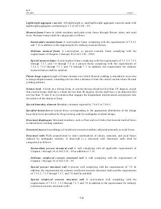 BCP
SP-2007 CH-07
7-4
Lightweight aggregate concrete All-lightweight or sand-lightweight aggregate concrete made with
lightweight aggregates conforming to 3.3 of ACI 318 – 05.
Moment frame Frame in which members and joints resist forces through flexure, shear, and axial
force. Moment frames shall be categorized as follows:
Intermediate moment frame A cast-in-place frame complying with the requirements of 7.3.2.3
and 7.13 in addition to the requirements for ordinary moment frames.
Ordinary moment frame A cast-in-place or precast concrete frame complying with the
requirements of Chapters 1 through 18 of ACI 318 – 2005.
Special moment frame A cast-in-place frame complying with the requirements of 7.3.2.3, 7.3.3
through 7.3.7, and 7.4 through 7.6 or a precast frame complying with the requirements of
7.3.2.3, 7.3.3 through 7.3.7, and 7.4 through 7.7. In addition, the requirements for ordinary
moment frames shall be satisfied.
Plastic hinge region Length of frame element over which flexural yielding is intended to occur due
to design displacements, extending not less than a distance h from the critical section where flexural
yielding initiates.
Seismic hook A hook on a stirrup, hoop, or crosstie having a bend not less than 135 degrees, except
that circular hoops shall have a bend not less than 90 degrees. Hooks shall have a six-diameter [but
not less than 75 mm (3 in.)] extension that engages the longitudinal reinforcement and projects into
the interior of the stirrup or hoop
Special boundary elements Boundary elements required by 7.8.6.2 or 7.8.6.3.
Specified lateral forces Lateral forces corresponding to the appropriate distribution of the design
base shear force prescribed by the governing code for earthquake-resistant design.
Structural diaphragms Structural members, such as floor and roof slabs, that transmit inertial forces
to lateral-force resisting members.
Structural trusses Assemblages of reinforced concrete members subjected primarily to axial forces.
Structural walls Walls proportioned to resist combinations of shears, moments, and axial forces
induced by earthquake motions. A shearwall is a structural wall. Structural walls shall be
categorized as follows:
Intermediate precast structural wall A wall complying with all applicable requirements of
Chapters 1 through 18 of ACI 318 – 05 in addition to 7.14.
Ordinary reinforced concrete structural wall A wall complying with the requirements of
Chapters 1 through 18 of ACI 318 – 05.
Special precast structural wall A precast wall complying with the requirements of 7.9. In
addition, the requirements for ordinary reinforced concrete structural walls and the requirements
of 7.3.2.3, 7.3.3 through 7.3.7, and 7.8 shall be satisfied.
Special reinforced concrete structural wall A cast-in-place wall complying with the
requirements of 7.3.2.3, 7.3.3 through 7.3.7, and 7.8 in addition to the requirements for ordinary
reinforced concrete structural walls.
 