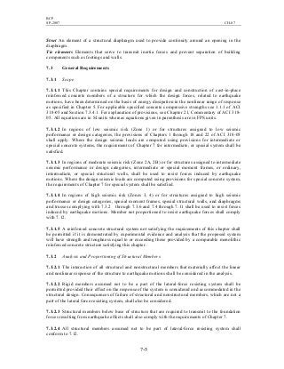 BCP
SP-2007 CH-07
7-5
Strut An element of a structural diaphragm used to provide continuity around an opening in the
diaphragm.
Tie elements Elements that serve to transmit inertia forces and prevent separation of building
components such as footings and walls.
7.3 General Requirements
7.3.1 Scope
7.3.1.1 This Chapter contains special requirements for design and construction of cast-in-place
reinforced concrete members of a structure for which the design forces, related to earthquake
motions, have been determined on the basis of energy dissipation in the nonlinear range of response
as specified in Chapter 5. For applicable specified concrete compressive strengths see 1.1.1 of ACI
318-05 and Section 7.3.4.1. For explanation of provisions, see Chapter 21, Commentary of ACI 318-
05. All equations are in SI units whereas equations given in parenthesis are in FPS units.
7.3.1.2 In regions of low seismic risk (Zone 1) or for structures assigned to low seismic
performance or design categories, the provisions of Chapters 1 through 18 and 22 of ACI 318-05
shall apply. Where the design seismic loads are computed using provisions for intermediate or
special concrete systems, the requirements of Chapter 7 for intermediate, or special system shall be
satisfied.
7.3.1.3 In regions of moderate seismic risk (Zone 2A, 2B) or for structures assigned to intermediate
seismic performance or design categories, intermediate or special moment frames, or ordinary,
intermediate, or special structural walls, shall be used to resist forces induced by earthquake
motions. Where the design seismic loads are computed using provisions for special concrete system,
the requirements of Chapter 7 for special system shall be satisfied.
7.3.1.4 In regions of high seismic risk (Zones 3, 4) or for structures assigned to high seismic
performance or design categories, special moment frames, special structural walls, and diaphragms
and trusses complying with 7.3.2 through 7.3.6 and 7.4 through 7.11 shall be used to resist forces
induced by earthquake motions. Member not proportioned to resist earthquake forces shall comply
with 7.12.
7.3.1.5 A reinforced concrete structural system not satisfying the requirements of this chapter shall
be permitted if it is demonstrated by experimental evidence and analysis that the proposed system
will have strength and toughness equal to or exceeding those provided by a comparable monolithic
reinforced concrete structure satisfying this chapter.
7.3.2 Analysis and Proportioning of Structural Members
7.3.2.1 The interaction of all structural and nonstructural members that materially affect the linear
and nonlinear response of the structure to earthquake motions shall be considered in the analysis.
7.3.2.2 Rigid members assumed not to be a part of the lateral-force resisting system shall be
permitted provided their effect on the response of the system is considered and accommodated in the
structural design. Consequences of failure of structural and nonstructural members, which are not a
part of the lateral force resisting system, shall also be considered.
7.3.2.3 Structural members below base of structure that are required to transmit to the foundation
forces resulting from earthquake effects shall also comply with the requirements of Chapter 7.
7.3.2.4 All structural members assumed not to be part of lateral-force resisting system shall
conform to 7.12.
 