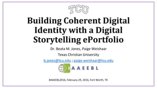 Building Coherent Digital
Identity with a Digital
Storytelling ePortfolio
Dr. Beata M. Jones, Paige Weishaar
Texas Christian University
b.jones@tcu.edu ; paige.weishaar@tcu.edu
#AAEEBL2016, February 29, 2016, Fort Worth, TX
 