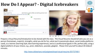 How Do I Appear? - Digital Icebreakers
Prepare a Visual Resume/Introduction to be shared with the class. The Visual Resume...