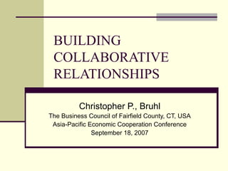 BUILDING COLLABORATIVE RELATIONSHIPS Christopher P., Bruhl The Business Council of Fairfield County, CT, USA Asia-Pacific Economic Cooperation Conference September 18, 2007 
