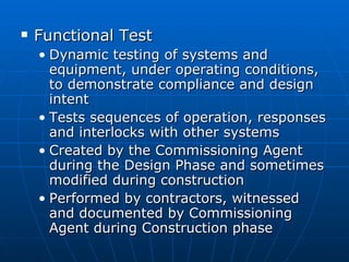 Functional Test Dynamic testing of systems and equipment, under operating conditions, to demonstrate compliance and design intent Tests sequences of operation, responses and interlocks with other systems Created by the Commissioning Agent during the Design Phase and sometimes modified during construction Performed by contractors, witnessed and documented by Commissioning Agent during Construction phase 