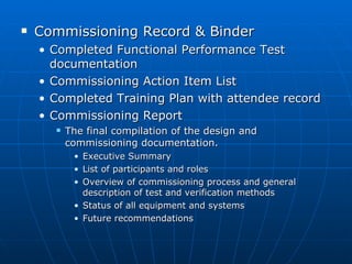 Commissioning Record & Binder Completed Functional Performance Test documentation Commissioning Action Item List Completed Training Plan with attendee record Commissioning Report The final compilation of the design and commissioning documentation. Executive Summary List of participants and roles Overview of commissioning process and general description of test and verification methods Status of all equipment and systems Future recommendations 