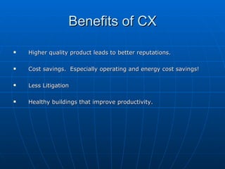 Benefits of CX Higher quality product leads to better reputations.  Cost savings.  Especially operating and energy cost savings! Less Litigation Healthy buildings that improve productivity. 