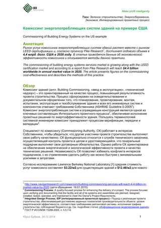 Make profit intelligently
Юрий Бубнов, 24.12.2014 1
Тэги: Зеленое строительство, Энергосбережение,
Экономия, Интегрированный проектный процесс
Комиссинг энергопотребляющих систем зданий на примере США
Commissioning of Building Energy Systems on the US example
Аннотация
Рынок услуг комиссинга энергопотребляющих систем зданий растет вместе с рынком
LEED сертификации и, согласно прогнозу Pike Research1
, достигнет годового объема в
4,4 млрд. долл. США в 2020 году. В статье приводятся данные об экономической
эффективности комиссинга и описываются методы данной практики.
The commissioning of building energy systems services market is growing along with the LEED
certification market and according to a report from Pike Research will reach $4.4 billion
worldwide in annual market value in 2020. The article presents figures on the commissioning
cost-effectiveness and describes the methods of this practice.
Обзор
Комиссинг зданий (англ. Building Commissioning, «ввод в эксплуатацию», «технический
надзор») – это ориентированный на качество процесс, повышающий результативность
проекта строительства. Процесс сфокусирован на освидетельствовании и
документальном оформлении того, что планирование, проектирование, монтаж,
испытания, эксплуатация и техобслуживание здания и всех его инженерных систем и
компонентов отвечают требованиям Собственника (ASHRAE Guideline 0-20052
).
Комиссинг энергопотребляющих систем и ограждающих конструкций является одной из
ключевых составляющих Интегрального проектного процесса3
, обеспечивая исполнение
проектных решений по энергоэффективности здания. Пользуясь терминологией
системной инженерии комиссинг принадлежит процессам верификации, передачи и
валидации4
.
Специалист по комиссингу (Commissioning Authority, СК) работает в интересах
Собственника, чтобы убедиться, что другие участники проекта строительства выполняют
свою работу качественно. СК функционально относится к службе технического заказчика,
осуществляющей контроль проекта в целом и удостоверяющейся, что генеральный
подрядчик выполняет свои договорные обязательства. Однако работа СК ориентирована
на обеспечение энергетической и экологической эффективности проекта и качество
технических решений. Независимость СК позволяет избежать конфликта интересов
подрядчиков, с их стремлением сделать работу как можно быстрее с минимальными
усилиями и затратами.
Согласно исследованию Lawrence Berkeley National Laboratory [1] средняя стоимость
услуг комиссинга составляет $3.22/м2 для существующих зданий и $12.48/м2 для нового
1
http://www.navigantresearch.com/newsroom/building-commissioning-services-will-reach-4-4-billion-in-
market-value-by-2020 (дата обращения: 19.01.2015)
2
Commissioning Process: A quality-focused process for enhancing the delivery of a project. The process focuses
upon verifying and documenting that the facility and all of its systems and assemblies are planned, designed,
installed, tested, operated, and maintained to meet the Owner's Project Requirements.
3
Integrated Design Process, IDP (интегрированный проектный процесс) - Подход к реализации проекта
строительства, обеспечивающий достижение заданных показателей производительности объекта: уровня
энергетической эффективности, соответствия требованиям рейтинговой системы, исполнения графика
строительства, соблюдения бюджета и др. См. подробнее статью «Информационное моделирование зданий»
4
ГОСТ Р ИСО/МЭК 15288-2005, п. 5.5.7-9.
 