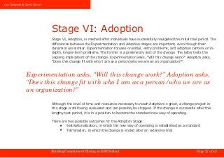 Luc Galoppin & Daryl Conner




                              Stage VI: Adoption
                              Stage VI, Adoption, is reached after individuals have successfully navigated the initial trial period. The
                              differences between the Experimentation and Adoption stages are important, even though their
                              dynamics are similar. Experimentation focuses on initial, entry problems, and adoption centers on in-
                              depth, longer-term problems. The former is a preliminary test of the change. The latter tests the
                              ongoing implications of the change. Experimentation asks, “Will this change work?” Adoption asks,
                              “Does this change fit with who I am as a person/who we are as an organization?”



               Experimentation asks, “Will this change work?” Adoption asks,
               “Does this change fit with who I am as a person/who we are as
               an organization?”

                              Although the level of time and resources necessary to reach Adoption is great, a change project in
                              this stage is still being evaluated and can possibly be stopped. If the change is successful after this
                              lengthy test period, it is in a position to become the standard new way of operating.

                              There are two possible outcomes for the Adoption Stage:
                                  ★    Institutionalization, in which the new way of operating is established as a standard
                                  ★    Termination, in which the change is ended after an extensive trial




                              Building Commitment During an ERP Rollout                                                    Page 27 of 42
 