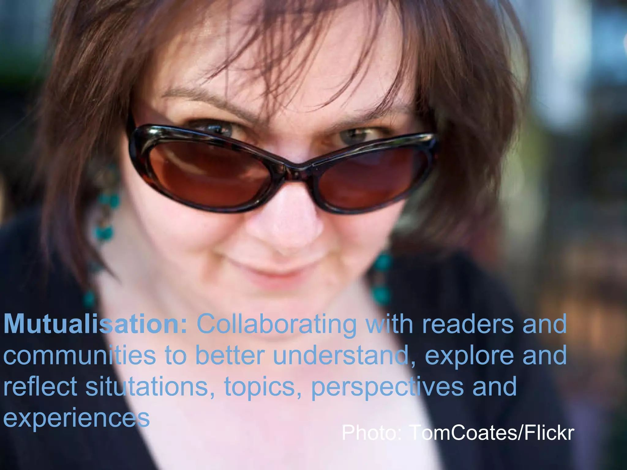 Mutualisation:  Collaborating with readers and communities to better understand, explore and reflect situtations, topics, perspectives and experiences  Photo: TomCoates/Flickr 