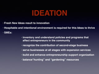 IDEATION
• Fresh New Ideas result to innovation
• Hospitable and intentional environment is required for this Ideas to thrive
• SMEs:
• inventory and understand policies and programs that
affect entrepreneurs in the community
• recognize the contribution of second-stage business
• serve businesses at all stages with expansion services
• build and enhance entrepreneurship support organization
• balance“hunting” and “gardening” resources
 