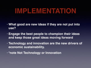 IMPLEMENTATION
• What good are new ideas if they are not put into
use?
• Engage the best people to champion their ideas
and keep those great ideas moving forward
• Technology and innovation are the new drivers of
economic sustainability.
• *note Not Technology or Innovation
 