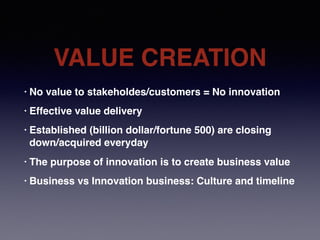 VALUE CREATION
• No value to stakeholdes/customers = No innovation
• Effective value delivery
• Established (billion dollar/fortune 500) are closing
down/acquired everyday
• The purpose of innovation is to create business value
• Business vs Innovation business: Culture and timeline
 