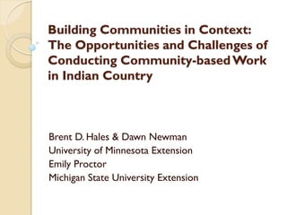 Building Communities in Context: 
The Opportunities and Challenges of 
Conducting Community-based Work 
in Indian Country 
Brent D. Hales & Dawn Newman 
University of Minnesota Extension 
Emily Proctor 
Michigan State University Extension 
 